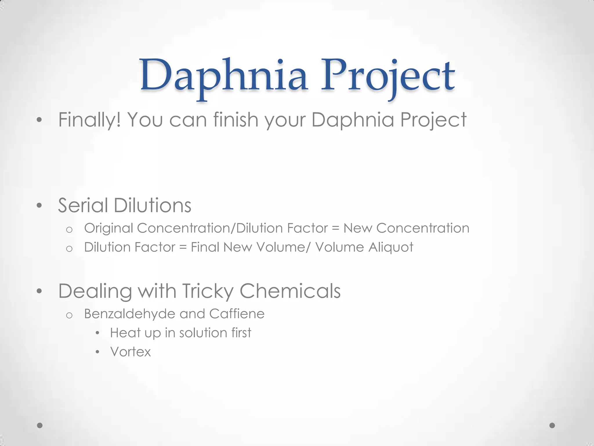 Daphnia Project
• Finally! You can finish your Daphnia Project



• Serial Dilutions
   o Original Concentration/Dilution Factor = New Concentration
   o Dilution Factor = Final New Volume/ Volume Aliquot


• Dealing with Tricky Chemicals
   o Benzaldehyde and Caffiene
      • Heat up in solution first
      • Vortex
 