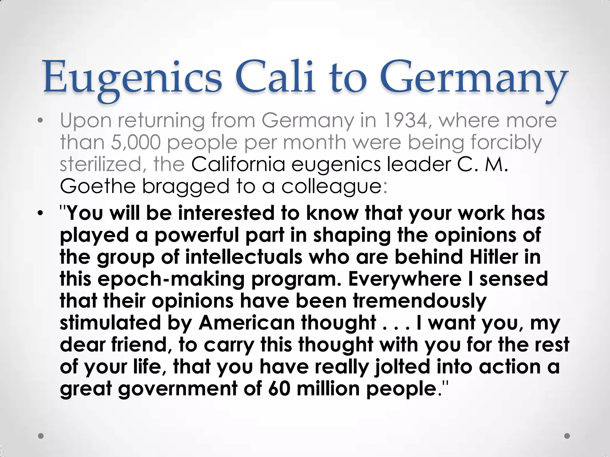 Eugenics Cali to Germany
• Upon returning from Germany in 1934, where more
  than 5,000 people per month were being forcibly
  sterilized, the California eugenics leader C. M.
  Goethe bragged to a colleague:
• "You will be interested to know that your work has
  played a powerful part in shaping the opinions of
  the group of intellectuals who are behind Hitler in
  this epoch-making program. Everywhere I sensed
  that their opinions have been tremendously
  stimulated by American thought . . . I want you, my
  dear friend, to carry this thought with you for the rest
  of your life, that you have really jolted into action a
  great government of 60 million people."
 