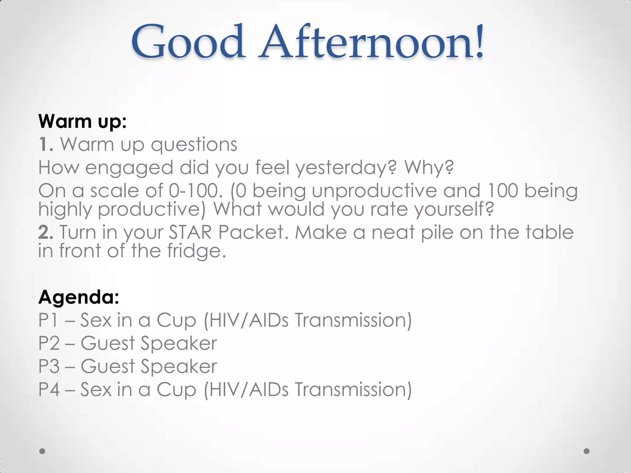 Good Afternoon!
Warm up:
1. Warm up questions
How engaged did you feel yesterday? Why?
On a scale of 0-100. (0 being unproductive and 100 being
highly productive) What would you rate yourself?
2. Turn in your STAR Packet. Make a neat pile on the table
in front of the fridge.

Agenda:
P1 – Sex in a Cup (HIV/AIDs Transmission)
P2 – Guest Speaker
P3 – Guest Speaker
P4 – Sex in a Cup (HIV/AIDs Transmission)
 