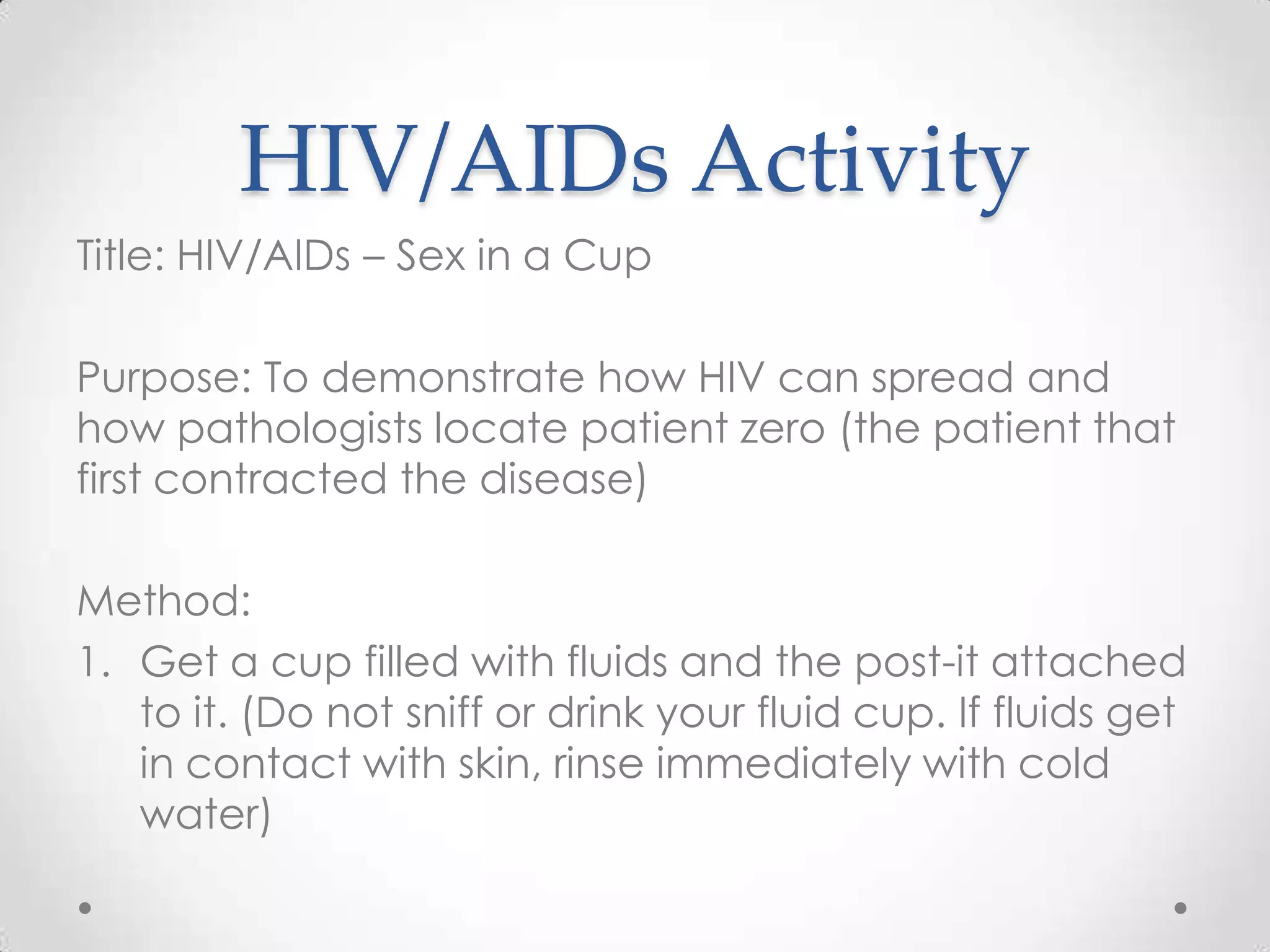 HIV/AIDs Activity
Title: HIV/AIDs – Sex in a Cup

Purpose: To demonstrate how HIV can spread and
how pathologists locate patient zero (the patient that
first contracted the disease)

Method:
1. Get a cup filled with fluids and the post-it attached
   to it. (Do not sniff or drink your fluid cup. If fluids get
   in contact with skin, rinse immediately with cold
   water)
 