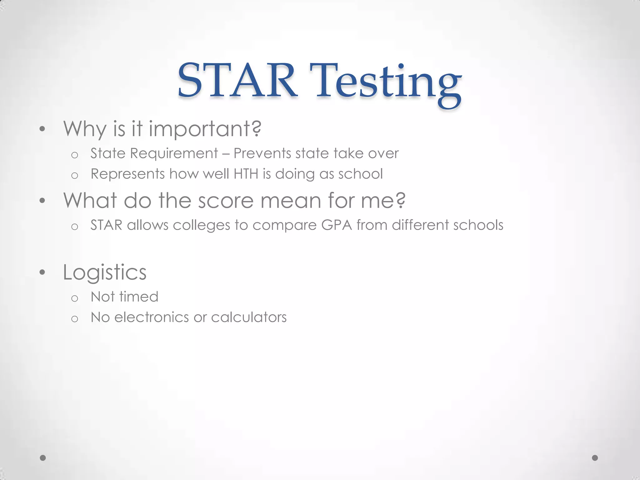 STAR Testing
• Why is it important?
   o State Requirement – Prevents state take over
   o Represents how well HTH is doing as school

• What do the score mean for me?
   o STAR allows colleges to compare GPA from different schools


• Logistics
   o Not timed
   o No electronics or calculators
 