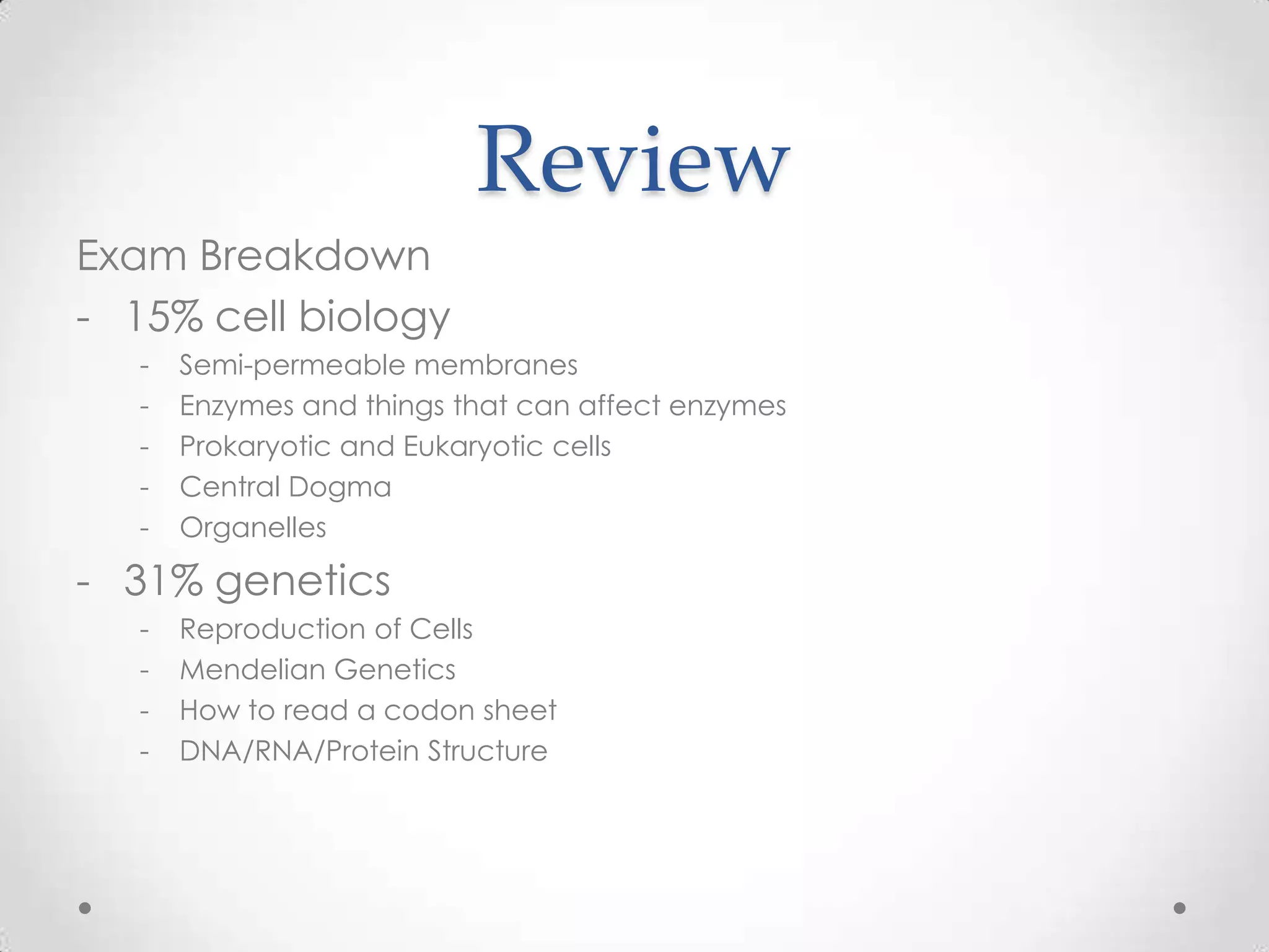 Review
Exam Breakdown
- 15% cell biology
   -   Semi-permeable membranes
   -   Enzymes and things that can affect enzymes
   -   Prokaryotic and Eukaryotic cells
   -   Central Dogma
   -   Organelles

- 31% genetics
   -   Reproduction of Cells
   -   Mendelian Genetics
   -   How to read a codon sheet
   -   DNA/RNA/Protein Structure
 