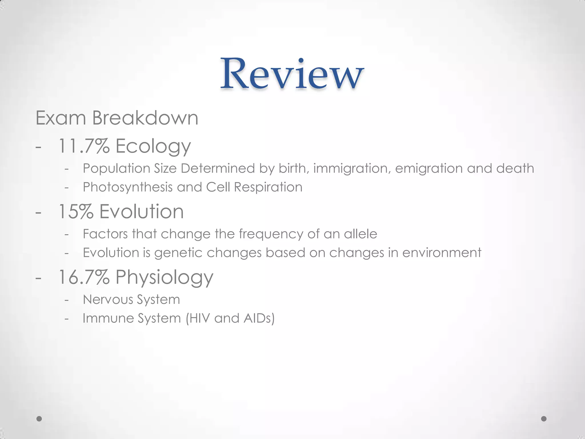 Review
Exam Breakdown
- 11.7% Ecology
  -   Population Size Determined by birth, immigration, emigration and death
  -   Photosynthesis and Cell Respiration

- 15% Evolution
  -   Factors that change the frequency of an allele
  -   Evolution is genetic changes based on changes in environment

- 16.7% Physiology
  -   Nervous System
  -   Immune System (HIV and AIDs)
 