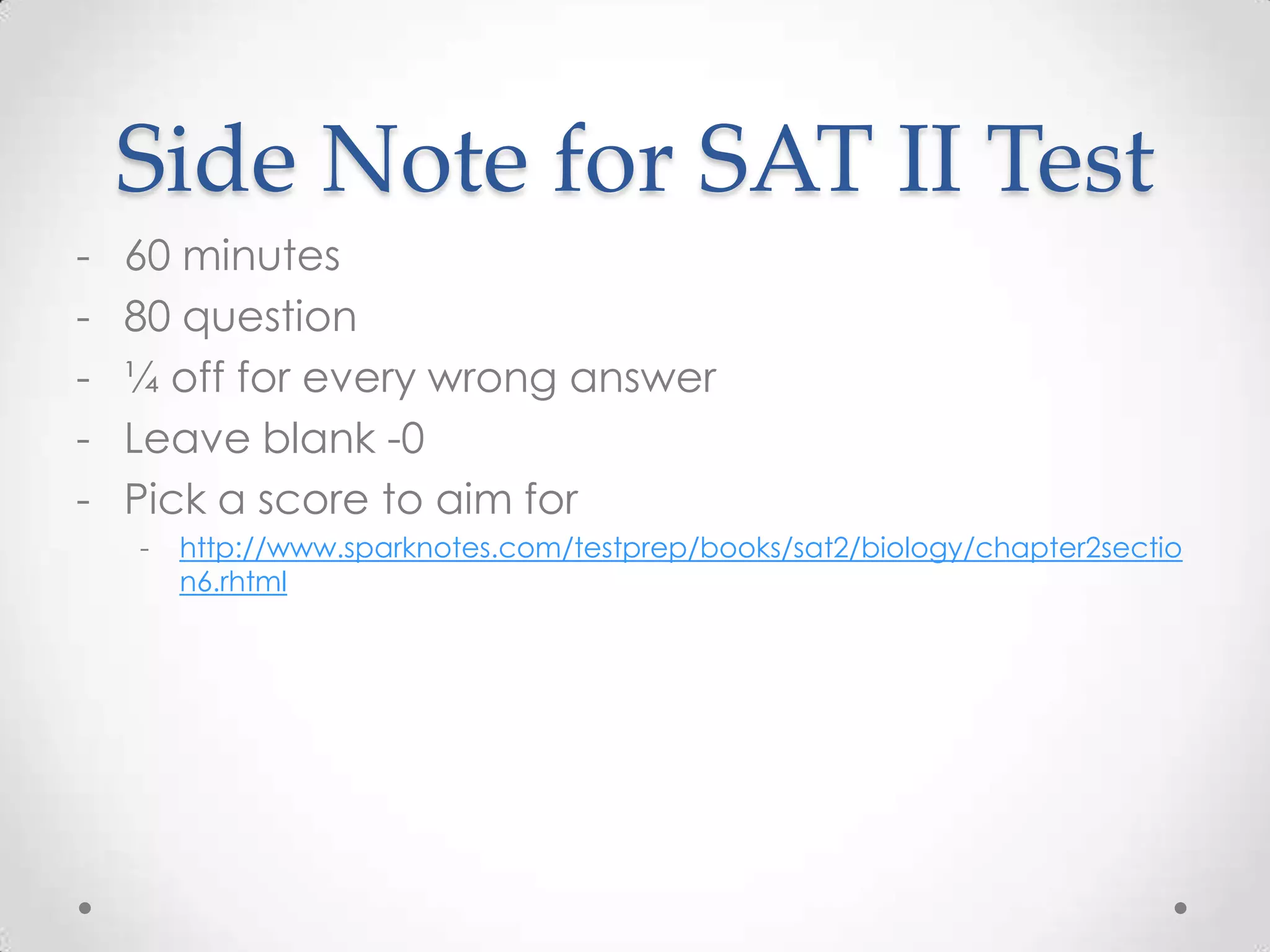 Side Note for SAT II Test
-   60 minutes
-   80 question
-   ¼ off for every wrong answer
-   Leave blank -0
-   Pick a score to aim for
    -   http://www.sparknotes.com/testprep/books/sat2/biology/chapter2sectio
        n6.rhtml
 