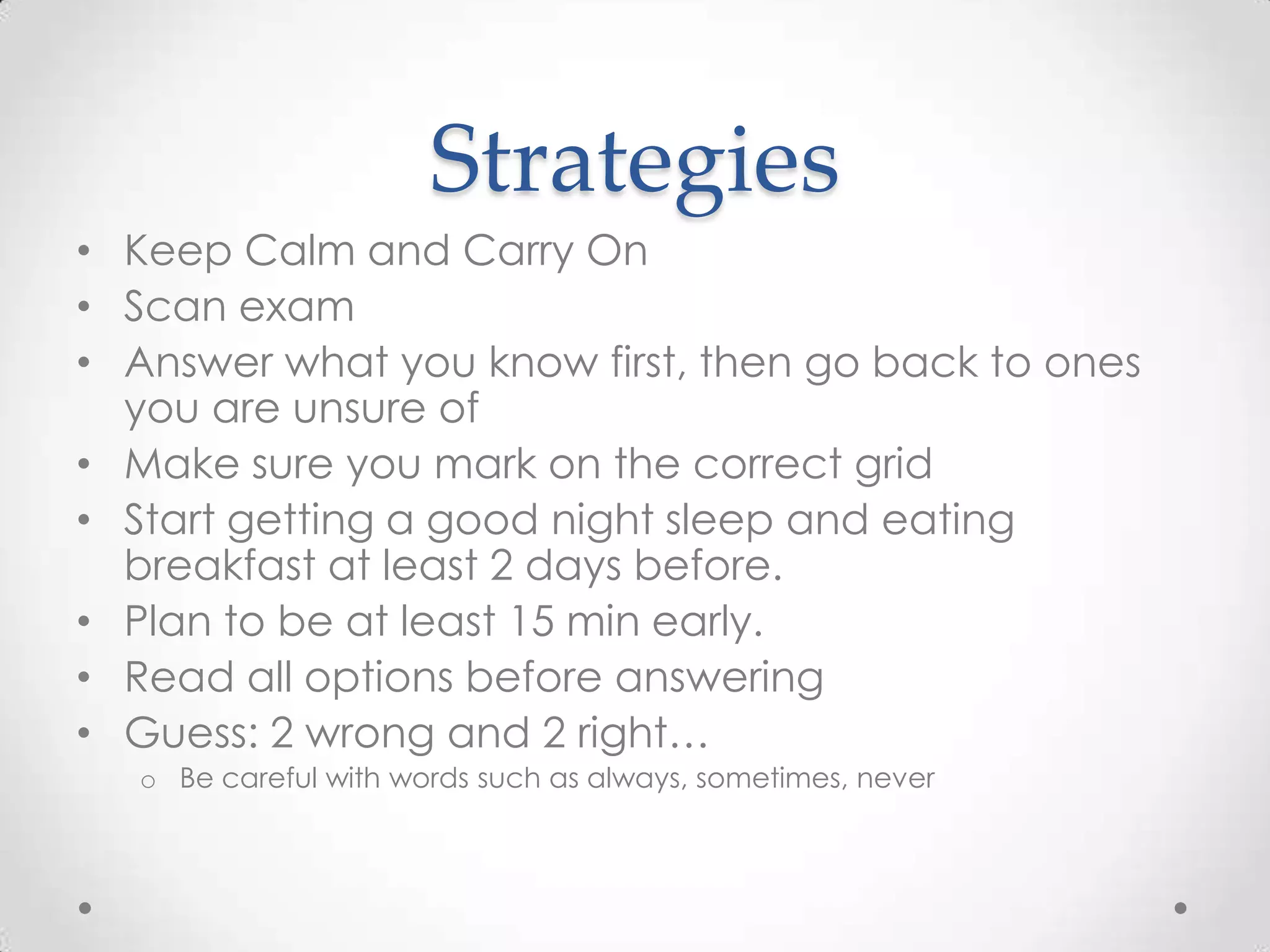 Strategies
• Keep Calm and Carry On
• Scan exam
• Answer what you know first, then go back to ones
  you are unsure of
• Make sure you mark on the correct grid
• Start getting a good night sleep and eating
  breakfast at least 2 days before.
• Plan to be at least 15 min early.
• Read all options before answering
• Guess: 2 wrong and 2 right…
  o Be careful with words such as always, sometimes, never
 