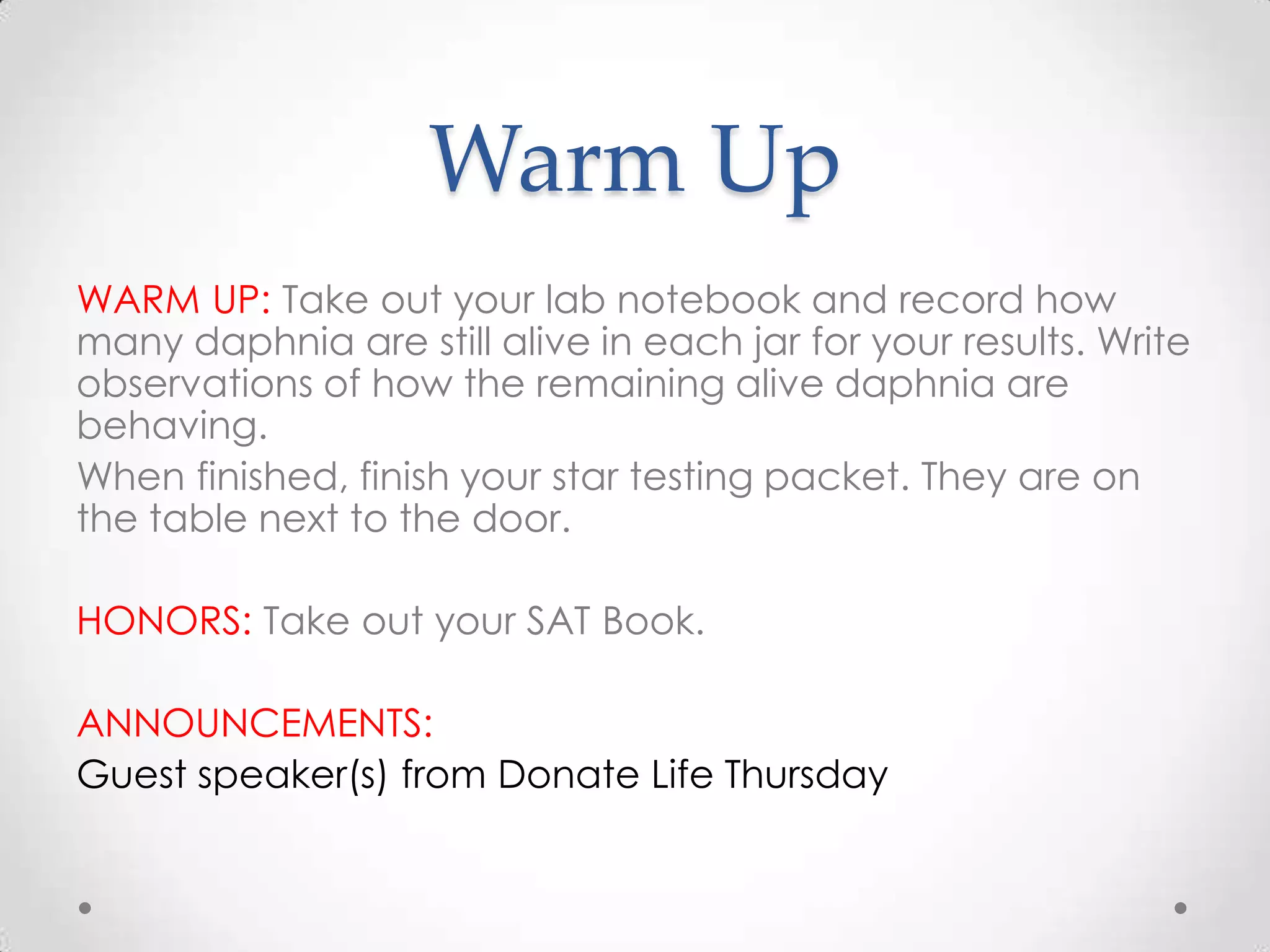 Warm Up
WARM UP: Take out your lab notebook and record how
many daphnia are still alive in each jar for your results. Write
observations of how the remaining alive daphnia are
behaving.
When finished, finish your star testing packet. They are on
the table next to the door.

HONORS: Take out your SAT Book.

ANNOUNCEMENTS:
Guest speaker(s) from Donate Life Thursday
 