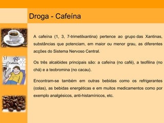 Droga - Cafeína A cafeína (1, 3, 7-trimetilxantina) pertence ao grupo das Xantinas, substâncias que potenciam, em maior ou menor grau, as diferentes acções do Sistema Nervoso Central.  Os três alcalóides principais são: a cafeína (no café), a teofilina (no chá) e a teobromina (no cacau).  Encontram-se também em outras bebidas como os refrigerantes (colas), as bebidas energéticas e em muitos medicamentos como por exemplo analgésicos, anti-histamínicos, etc. 