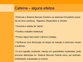 Cafeína – alguns efeitos Estimula o Sistema Nervoso Central e os sistemas Circulatório (aumento do ritmo cardíaco),  Digestivo, Respiratório e Urinário.  Aumenta o estado de “alerta”: Facilita o trabalho intelectual; Produz algum bem-estar e diminui a fadiga; Verifica-se uma diminuição do tempo de reacção a estímulos visuais e auditivos; A sua ingestão constante, mesmo em quantidades moderadas, pode provocar alterações no  Sistema Nervoso Central como, por exemplo, irritabilidade, inquietação ou insónia. 