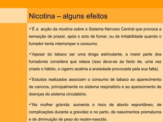 Nicotina – alguns efeitos É a  acção da nicotina sobre o Sistema Nervoso Central que provoca a sensação de prazer, após o acto de fumar, ou de irritabilidade quando o fumador tenta interromper o consumo. Apesar do tabaco ser uma droga estimulante, a maior parte dos fumadores considera que relaxa (isso deve-se ao facto de, uma vez criado o hábito, o cigarro acalma a ansiedade provocada pela sua falta). Estudos realizados associam o consumo de tabaco ao aparecimento de cancros, principalmente no sistema respiratório e ao aparecimento de doenças do sistema circulatório. Na mulher grávida: aumenta o risco de aborto espontâneo, de complicações durante a gravidez e no parto, de nascimentos prematuros e de diminuição de peso do recém-nascido. 