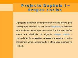 Projecto Daphnia I – drogas socias O projecto elaborado ao longo de todo o ano lectivo, pelo nosso grupo, consiste no estudo de  Daphnias , sujeitando-as a variados testes que têm como fim tirar conclusões acerca da influência de algumas  drogas sociais  - nomeadamente, a  nicotina , o  álcool  e a  cafeína  - nestes organismos vivos, relacionando o efeito das mesmas no Homem. 