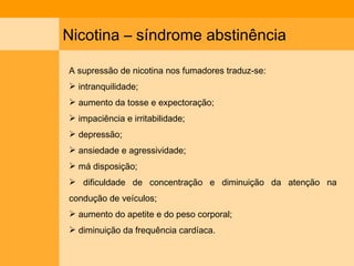 Nicotina – síndrome abstinência  A supressão de nicotina nos fumadores traduz-se: intranquilidade; aumento da tosse e expectoração;  impaciência e irritabilidade; depressão;  ansiedade e agressividade;  má disposição;  dificuldade de concentração e diminuição da atenção na condução de veículos; aumento do apetite e do peso corporal;  diminuição da frequência cardíaca. 