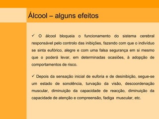 Álcool – alguns efeitos O álcool bloqueia o funcionamento do sistema cerebral responsável pelo controlo das inibições, fazendo com que o indivíduo se sinta eufórico, alegre e com uma falsa segurança em si mesmo que o poderá levar, em determinadas ocasiões, à adopção de comportamentos de risco. Depois da sensação inicial de euforia e de desinibição, segue-se um estado de sonolência, turvação da visão, descoordenação muscular, diminuição da capacidade de reacção, diminuição da capacidade de atenção e compreensão, fadiga  muscular, etc. 