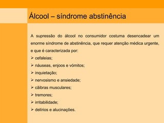 Álcool – síndrome abstinência  A supressão do álcool no consumidor costuma desencadear um enorme síndrome de abstinência, que requer atenção médica urgente, e que é caracterizada por: cefaleias;  náuseas, enjoos e vómitos; inquietação; nervosismo e ansiedade;  cãibras musculares; tremores;  irritabilidade; delírios e alucinações. 