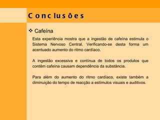 Conclusões Cafeína Esta experiência mostra que a ingestão de cafeína estimula o Sistema Nervoso Central. Verificando-se desta forma um acentuado aumento do ritmo cardíaco. A ingestão excessiva e contínua de todos os produtos que contêm cafeína causam dependência da substância. Para além do aumento do ritmo cardíaco, existe também a diminuição do tempo de reacção a estímulos visuais e auditivos. 