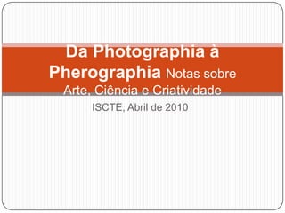 ISCTE, Abril de 2010 Da Photographia à Pherographia Notas sobre Arte, Ciência e Criatividade 