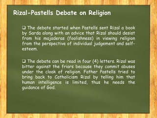 Rizal-Pastells Debate on Religion
 The debate started when Pastells sent Rizal a book
by Sarda along with an advice that Rizal should desist
from his majaderas (foolishness) in viewing religion
from the perspective of individual judgement and self-
esteem.
 The debate can be read in four (4) letters. Rizal was
bitter against the friars because they commit abuses
under the cloak of religion. Father Pastells tried to
bring back to Catholicism Rizal by telling him that
human intelligence is limited, thus he needs the
guidance of God.
 