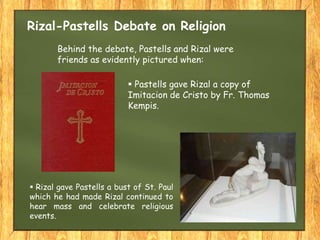 Rizal-Pastells Debate on Religion
 Pastells gave Rizal a copy of
Imitacion de Cristo by Fr. Thomas
Kempis.
Behind the debate, Pastells and Rizal were
friends as evidently pictured when:
 Rizal gave Pastells a bust of St. Paul
which he had made Rizal continued to
hear mass and celebrate religious
events.
 