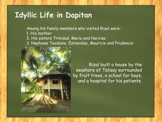 Idyllic Life in Dapitan
Among his family members who visited Rizal were:
1. His mother
2. His sisters Trinidad, Maria and Narcisa
3. Nephews Teodosio, Estanislao, Mauricio and Prudencio
Rizal built a house by the
seashore of Talisay surrounded
by fruit trees, a school for boys,
and a hospital for his patients.
 