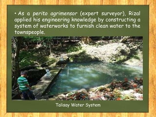 • As a perito agrimensor (expert surveyor), Rizal
applied his engineering knowledge by constructing a
system of waterworks to furnish clean water to the
townspeople.
Talisay Water System
 