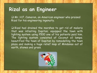  Mr. H.F. Cameron, an American engineer who praised
Rizal for his engineering ingenuity.
Rizal as an Engineer
 Rizal had drained the marshes to get rid of malaria
that was infesting Dapitan; equipped the town with
lighting system using P500 one of his patients paid him.
The lighting system consisted of Coconut oil lamps;
beautified the town of Dapitan by remodelling the town
plaza and making a huge relief map of Mindanao out of
earth, stones and grass.
 