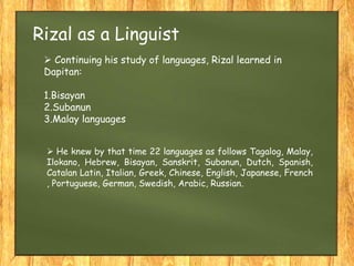  Continuing his study of languages, Rizal learned in
Dapitan:
1.Bisayan
2.Subanun
3.Malay languages
Rizal as a Linguist
 He knew by that time 22 languages as follows Tagalog, Malay,
Ilokano, Hebrew, Bisayan, Sanskrit, Subanun, Dutch, Spanish,
Catalan Latin, Italian, Greek, Chinese, English, Japanese, French
, Portuguese, German, Swedish, Arabic, Russian.
 