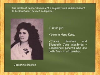 The death of Leonor Rivera left a poignant void in Rizal’s heart.
In his loneliness, he met Josephine…
 Irish girl
born in Hong Kong.
James Bracken and
Elizabeth Jane MacBride –
Josephine’s parents who are
both Irish in citizenship.
Josephine Bracken
 