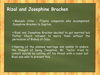  Rizal and Josephine Bracken decided to get married but
Father Obach refused to marry them without the
permission of Bishop of Cebu.
 Hearing of the planned marriage and unable to endure
the thought of losing Josephine, Mr. Taufer tried to
commit suicide by cutting off his throat with a razor but
Rizal was able to prevent this.
 Manuela Orlac – Filipina companion who accompanied
Josephine Bracken to Dapitan.
Rizal and Josephine Bracken
 