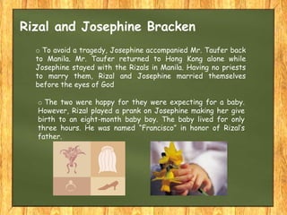 o The two were happy for they were expecting for a baby.
However, Rizal played a prank on Josephine making her give
birth to an eight-month baby boy. The baby lived for only
three hours. He was named “Francisco” in honor of Rizal’s
father.
o To avoid a tragedy, Josephine accompanied Mr. Taufer back
to Manila. Mr. Taufer returned to Hong Kong alone while
Josephine stayed with the Rizals in Manila. Having no priests
to marry them, Rizal and Josephine married themselves
before the eyes of God
Rizal and Josephine Bracken
 