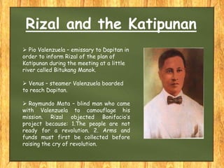 Rizal and the Katipunan
 Pio Valenzuela – emissary to Dapitan in
order to inform Rizal of the plan of
Katipunan during the meeting at a little
river called Bitukang Manok.
 Venus – steamer Valenzuela boarded
to reach Dapitan.
 Raymundo Mata – blind man who came
with Valenzuela to camouflage his
mission. Rizal objected Bonifacio’s
project because: 1.The people are not
ready for a revolution. 2. Arms and
funds must first be collected before
raising the cry of revolution.
 