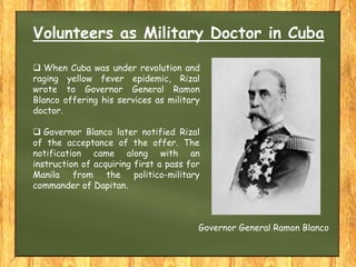 Volunteers as Military Doctor in Cuba
 When Cuba was under revolution and
raging yellow fever epidemic, Rizal
wrote to Governor General Ramon
Blanco offering his services as military
doctor.
 Governor Blanco later notified Rizal
of the acceptance of the offer. The
notification came along with an
instruction of acquiring first a pass for
Manila from the politico-military
commander of Dapitan.
Governor General Ramon Blanco
 