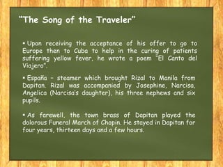  Upon receiving the acceptance of his offer to go to
Europe then to Cuba to help in the curing of patients
suffering yellow fever, he wrote a poem “El Canto del
Viajero”.
“The Song of the Traveler”
 España – steamer which brought Rizal to Manila from
Dapitan. Rizal was accompanied by Josephine, Narcisa,
Angelica (Narcisa’s daughter), his three nephews and six
pupils.
 As farewell, the town brass of Dapitan played the
dolorous Funeral March of Chopin. He stayed in Dapitan for
four years, thirteen days and a few hours.
 