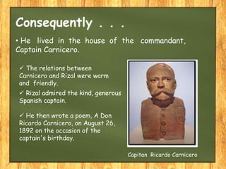 • He lived in the house of the commandant,
Captain Carnicero.
Consequently . . .
Capitan Ricardo Carnicero
 The relations between
Carnicero and Rizal were warm
and friendly.
 Rizal admired the kind, generous
Spanish captain.
 He then wrote a poem, A Don
Ricardo Carnicero, on August 26,
1892 on the occasion of the
captain's birthday.
 