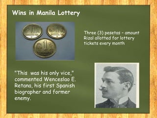 Wins in Manila Lottery
"This was his only vice,"
commented Wenceslao E.
Retana, his first Spanish
biographer and former
enemy.
Three (3) pesetas – amount
Rizal allotted for lottery
tickets every month
 