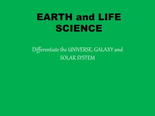 EARTH and LIFE
SCIENCE
Differentiate the UNIVERSE, GALAXY and
SOLAR SYSTEM
 