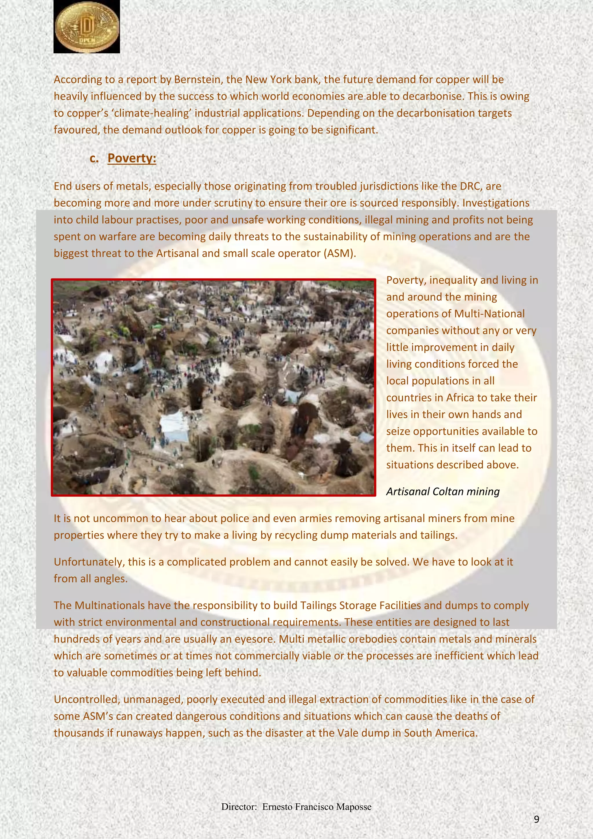 Director: Ernesto Francisco Maposse
9
According to a report by Bernstein, the New York bank, the future demand for copper will be
heavily influenced by the success to which world economies are able to decarbonise. This is owing
to copper’s ‘climate-healing’ industrial applications. Depending on the decarbonisation targets
favoured, the demand outlook for copper is going to be significant.
c. Poverty:
End users of metals, especially those originating from troubled jurisdictions like the DRC, are
becoming more and more under scrutiny to ensure their ore is sourced responsibly. Investigations
into child labour practises, poor and unsafe working conditions, illegal mining and profits not being
spent on warfare are becoming daily threats to the sustainability of mining operations and are the
biggest threat to the Artisanal and small scale operator (ASM).
Poverty, inequality and living in
and around the mining
operations of Multi-National
companies without any or very
little improvement in daily
living conditions forced the
local populations in all
countries in Africa to take their
lives in their own hands and
seize opportunities available to
them. This in itself can lead to
situations described above.
Artisanal Coltan mining
It is not uncommon to hear about police and even armies removing artisanal miners from mine
properties where they try to make a living by recycling dump materials and tailings.
Unfortunately, this is a complicated problem and cannot easily be solved. We have to look at it
from all angles.
The Multinationals have the responsibility to build Tailings Storage Facilities and dumps to comply
with strict environmental and constructional requirements. These entities are designed to last
hundreds of years and are usually an eyesore. Multi metallic orebodies contain metals and minerals
which are sometimes or at times not commercially viable or the processes are inefficient which lead
to valuable commodities being left behind.
Uncontrolled, unmanaged, poorly executed and illegal extraction of commodities like in the case of
some ASM’s can created dangerous conditions and situations which can cause the deaths of
thousands if runaways happen, such as the disaster at the Vale dump in South America.
 