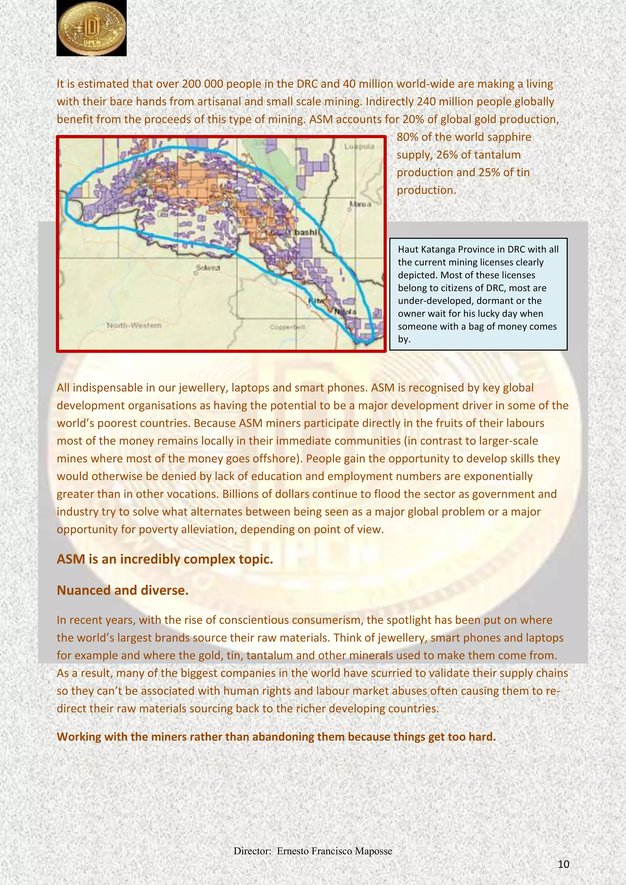 Director: Ernesto Francisco Maposse
10
It is estimated that over 200 000 people in the DRC and 40 million world-wide are making a living
with their bare hands from artisanal and small scale mining. Indirectly 240 million people globally
benefit from the proceeds of this type of mining. ASM accounts for 20% of global gold production,
80% of the world sapphire
supply, 26% of tantalum
production and 25% of tin
production.
All indispensable in our jewellery, laptops and smart phones. ASM is recognised by key global
development organisations as having the potential to be a major development driver in some of the
world’s poorest countries. Because ASM miners participate directly in the fruits of their labours
most of the money remains locally in their immediate communities (in contrast to larger-scale
mines where most of the money goes offshore). People gain the opportunity to develop skills they
would otherwise be denied by lack of education and employment numbers are exponentially
greater than in other vocations. Billions of dollars continue to flood the sector as government and
industry try to solve what alternates between being seen as a major global problem or a major
opportunity for poverty alleviation, depending on point of view.
ASM is an incredibly complex topic.
Nuanced and diverse.
In recent years, with the rise of conscientious consumerism, the spotlight has been put on where
the world’s largest brands source their raw materials. Think of jewellery, smart phones and laptops
for example and where the gold, tin, tantalum and other minerals used to make them come from.
As a result, many of the biggest companies in the world have scurried to validate their supply chains
so they can’t be associated with human rights and labour market abuses often causing them to re-
direct their raw materials sourcing back to the richer developing countries.
Working with the miners rather than abandoning them because things get too hard.
Haut Katanga Province in DRC with all
the current mining licenses clearly
depicted. Most of these licenses
belong to citizens of DRC, most are
under-developed, dormant or the
owner wait for his lucky day when
someone with a bag of money comes
by.
 