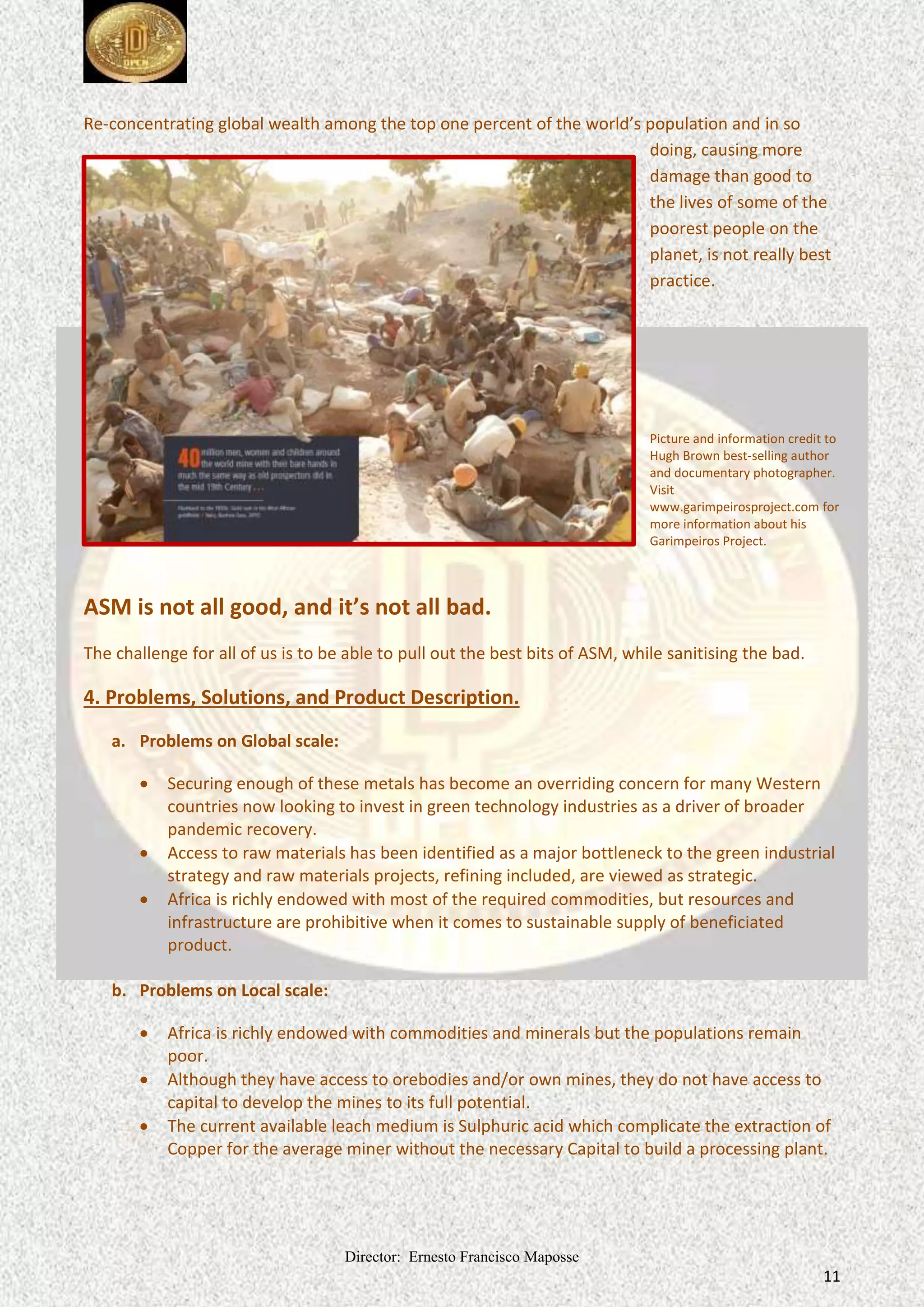 Director: Ernesto Francisco Maposse
11
Re-concentrating global wealth among the top one percent of the world’s population and in so
doing, causing more
damage than good to
the lives of some of the
poorest people on the
planet, is not really best
practice.
Picture and information credit to
Hugh Brown best-selling author
and documentary photographer.
Visit
www.garimpeirosproject.com for
more information about his
Garimpeiros Project.
ASM is not all good, and it’s not all bad.
The challenge for all of us is to be able to pull out the best bits of ASM, while sanitising the bad.
4. Problems, Solutions, and Product Description.
a. Problems on Global scale:
 Securing enough of these metals has become an overriding concern for many Western
countries now looking to invest in green technology industries as a driver of broader
pandemic recovery.
 Access to raw materials has been identified as a major bottleneck to the green industrial
strategy and raw materials projects, refining included, are viewed as strategic.
 Africa is richly endowed with most of the required commodities, but resources and
infrastructure are prohibitive when it comes to sustainable supply of beneficiated
product.
b. Problems on Local scale:
 Africa is richly endowed with commodities and minerals but the populations remain
poor.
 Although they have access to orebodies and/or own mines, they do not have access to
capital to develop the mines to its full potential.
 The current available leach medium is Sulphuric acid which complicate the extraction of
Copper for the average miner without the necessary Capital to build a processing plant.
 