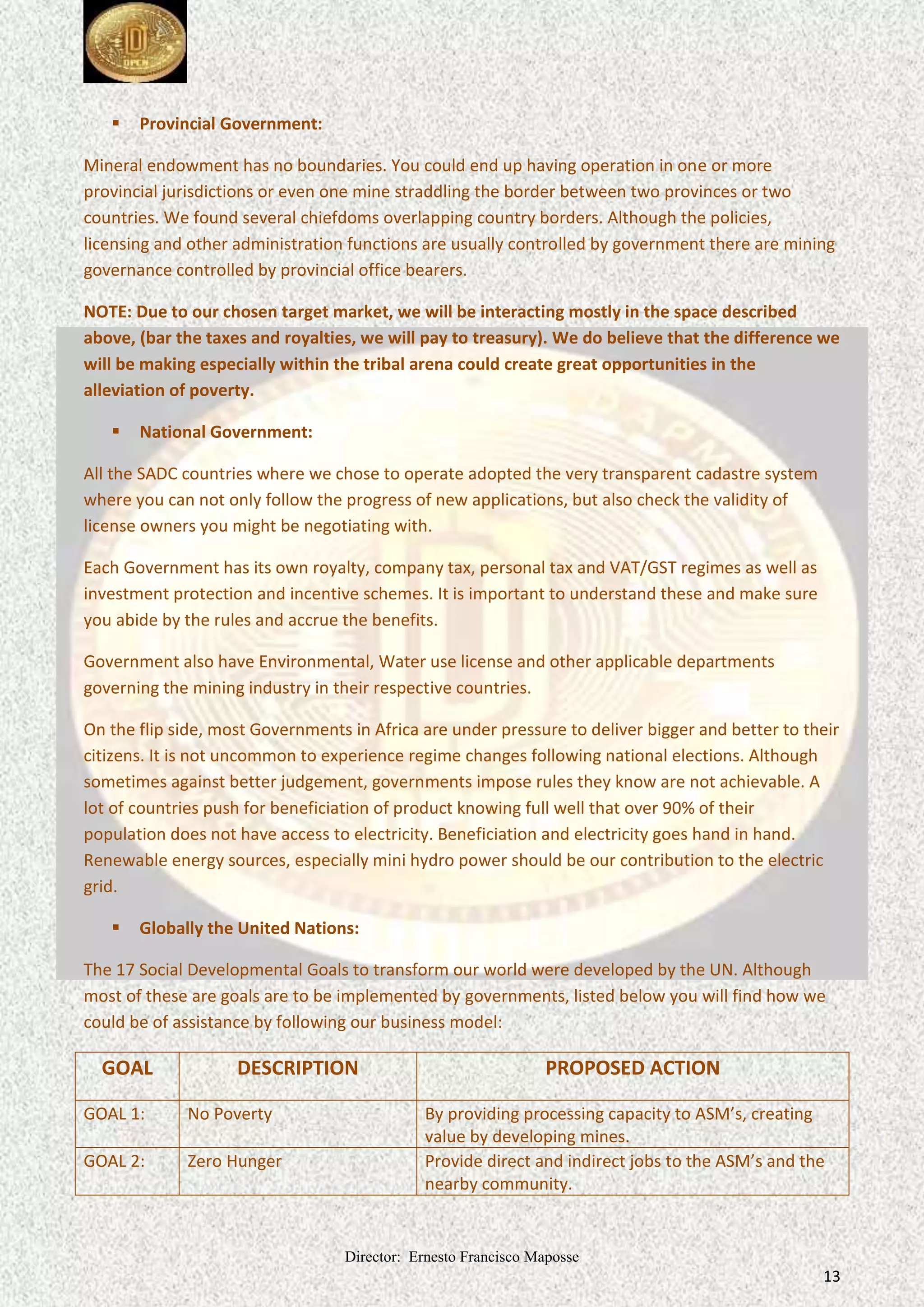 Director: Ernesto Francisco Maposse
13
 Provincial Government:
Mineral endowment has no boundaries. You could end up having operation in one or more
provincial jurisdictions or even one mine straddling the border between two provinces or two
countries. We found several chiefdoms overlapping country borders. Although the policies,
licensing and other administration functions are usually controlled by government there are mining
governance controlled by provincial office bearers.
NOTE: Due to our chosen target market, we will be interacting mostly in the space described
above, (bar the taxes and royalties, we will pay to treasury). We do believe that the difference we
will be making especially within the tribal arena could create great opportunities in the
alleviation of poverty.
 National Government:
All the SADC countries where we chose to operate adopted the very transparent cadastre system
where you can not only follow the progress of new applications, but also check the validity of
license owners you might be negotiating with.
Each Government has its own royalty, company tax, personal tax and VAT/GST regimes as well as
investment protection and incentive schemes. It is important to understand these and make sure
you abide by the rules and accrue the benefits.
Government also have Environmental, Water use license and other applicable departments
governing the mining industry in their respective countries.
On the flip side, most Governments in Africa are under pressure to deliver bigger and better to their
citizens. It is not uncommon to experience regime changes following national elections. Although
sometimes against better judgement, governments impose rules they know are not achievable. A
lot of countries push for beneficiation of product knowing full well that over 90% of their
population does not have access to electricity. Beneficiation and electricity goes hand in hand.
Renewable energy sources, especially mini hydro power should be our contribution to the electric
grid.
 Globally the United Nations:
The 17 Social Developmental Goals to transform our world were developed by the UN. Although
most of these are goals are to be implemented by governments, listed below you will find how we
could be of assistance by following our business model:
GOAL DESCRIPTION PROPOSED ACTION
GOAL 1: No Poverty By providing processing capacity to ASM’s, creating
value by developing mines.
GOAL 2: Zero Hunger Provide direct and indirect jobs to the ASM’s and the
nearby community.
 