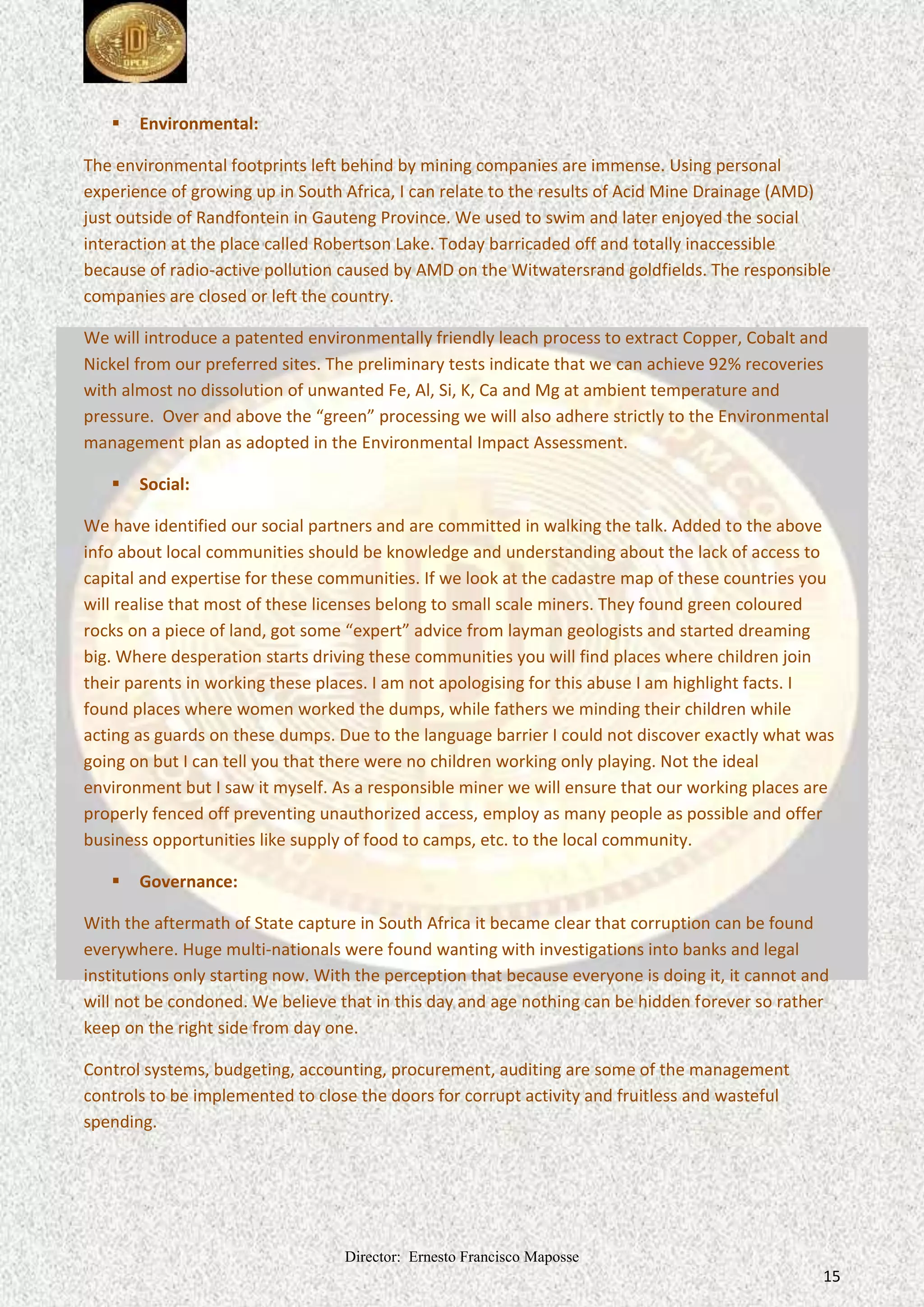 Director: Ernesto Francisco Maposse
15
 Environmental:
The environmental footprints left behind by mining companies are immense. Using personal
experience of growing up in South Africa, I can relate to the results of Acid Mine Drainage (AMD)
just outside of Randfontein in Gauteng Province. We used to swim and later enjoyed the social
interaction at the place called Robertson Lake. Today barricaded off and totally inaccessible
because of radio-active pollution caused by AMD on the Witwatersrand goldfields. The responsible
companies are closed or left the country.
We will introduce a patented environmentally friendly leach process to extract Copper, Cobalt and
Nickel from our preferred sites. The preliminary tests indicate that we can achieve 92% recoveries
with almost no dissolution of unwanted Fe, Al, Si, K, Ca and Mg at ambient temperature and
pressure. Over and above the “green” processing we will also adhere strictly to the Environmental
management plan as adopted in the Environmental Impact Assessment.
 Social:
We have identified our social partners and are committed in walking the talk. Added to the above
info about local communities should be knowledge and understanding about the lack of access to
capital and expertise for these communities. If we look at the cadastre map of these countries you
will realise that most of these licenses belong to small scale miners. They found green coloured
rocks on a piece of land, got some “expert” advice from layman geologists and started dreaming
big. Where desperation starts driving these communities you will find places where children join
their parents in working these places. I am not apologising for this abuse I am highlight facts. I
found places where women worked the dumps, while fathers we minding their children while
acting as guards on these dumps. Due to the language barrier I could not discover exactly what was
going on but I can tell you that there were no children working only playing. Not the ideal
environment but I saw it myself. As a responsible miner we will ensure that our working places are
properly fenced off preventing unauthorized access, employ as many people as possible and offer
business opportunities like supply of food to camps, etc. to the local community.
 Governance:
With the aftermath of State capture in South Africa it became clear that corruption can be found
everywhere. Huge multi-nationals were found wanting with investigations into banks and legal
institutions only starting now. With the perception that because everyone is doing it, it cannot and
will not be condoned. We believe that in this day and age nothing can be hidden forever so rather
keep on the right side from day one.
Control systems, budgeting, accounting, procurement, auditing are some of the management
controls to be implemented to close the doors for corrupt activity and fruitless and wasteful
spending.
 