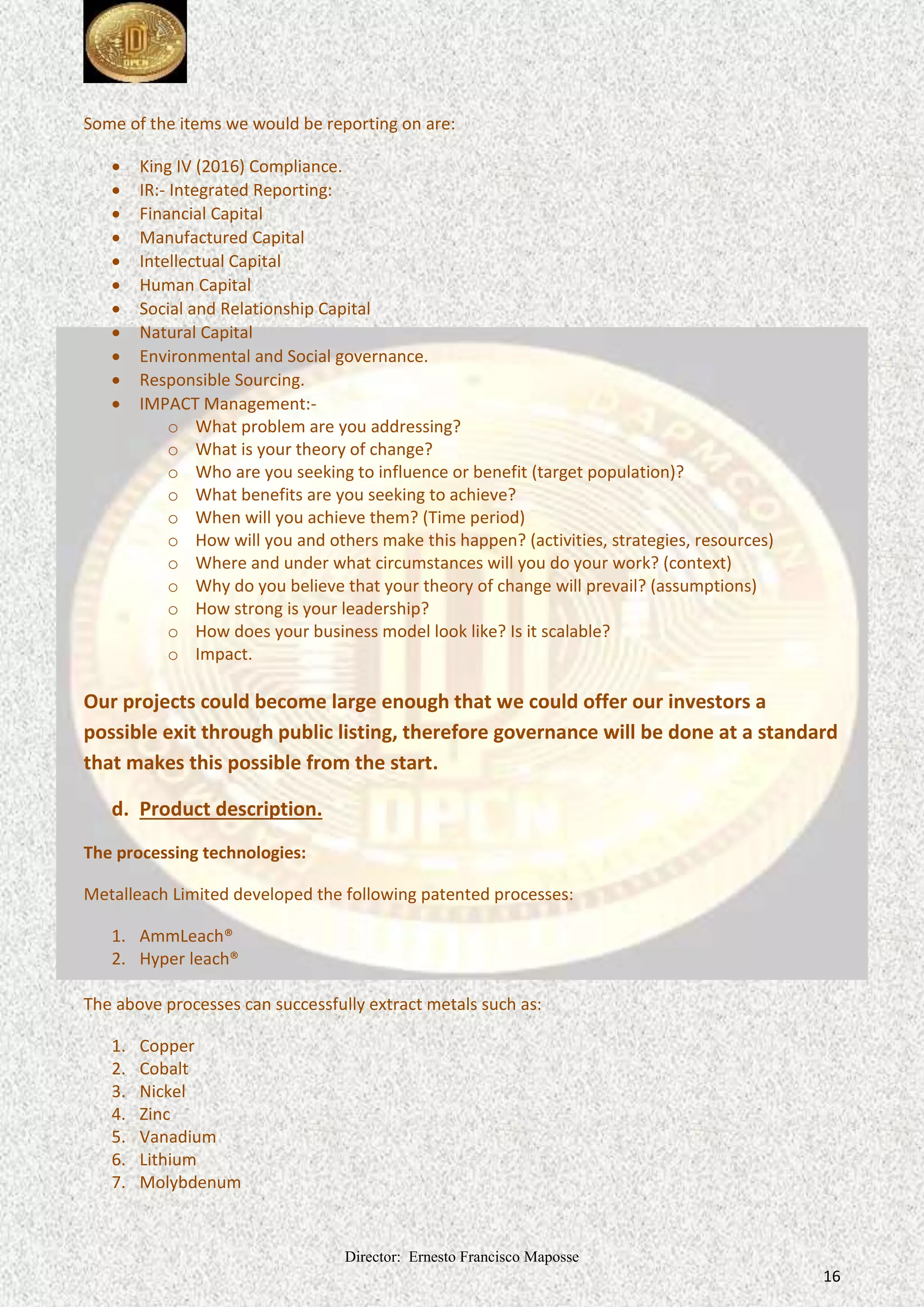 Director: Ernesto Francisco Maposse
16
Some of the items we would be reporting on are:
 King IV (2016) Compliance.
 IR:- Integrated Reporting:
 Financial Capital
 Manufactured Capital
 Intellectual Capital
 Human Capital
 Social and Relationship Capital
 Natural Capital
 Environmental and Social governance.
 Responsible Sourcing.
 IMPACT Management:-
o What problem are you addressing?
o What is your theory of change?
o Who are you seeking to influence or benefit (target population)?
o What benefits are you seeking to achieve?
o When will you achieve them? (Time period)
o How will you and others make this happen? (activities, strategies, resources)
o Where and under what circumstances will you do your work? (context)
o Why do you believe that your theory of change will prevail? (assumptions)
o How strong is your leadership?
o How does your business model look like? Is it scalable?
o Impact.
Our projects could become large enough that we could offer our investors a
possible exit through public listing, therefore governance will be done at a standard
that makes this possible from the start.
d. Product description.
The processing technologies:
Metalleach Limited developed the following patented processes:
1. AmmLeach®
2. Hyper leach®
The above processes can successfully extract metals such as:
1. Copper
2. Cobalt
3. Nickel
4. Zinc
5. Vanadium
6. Lithium
7. Molybdenum
 