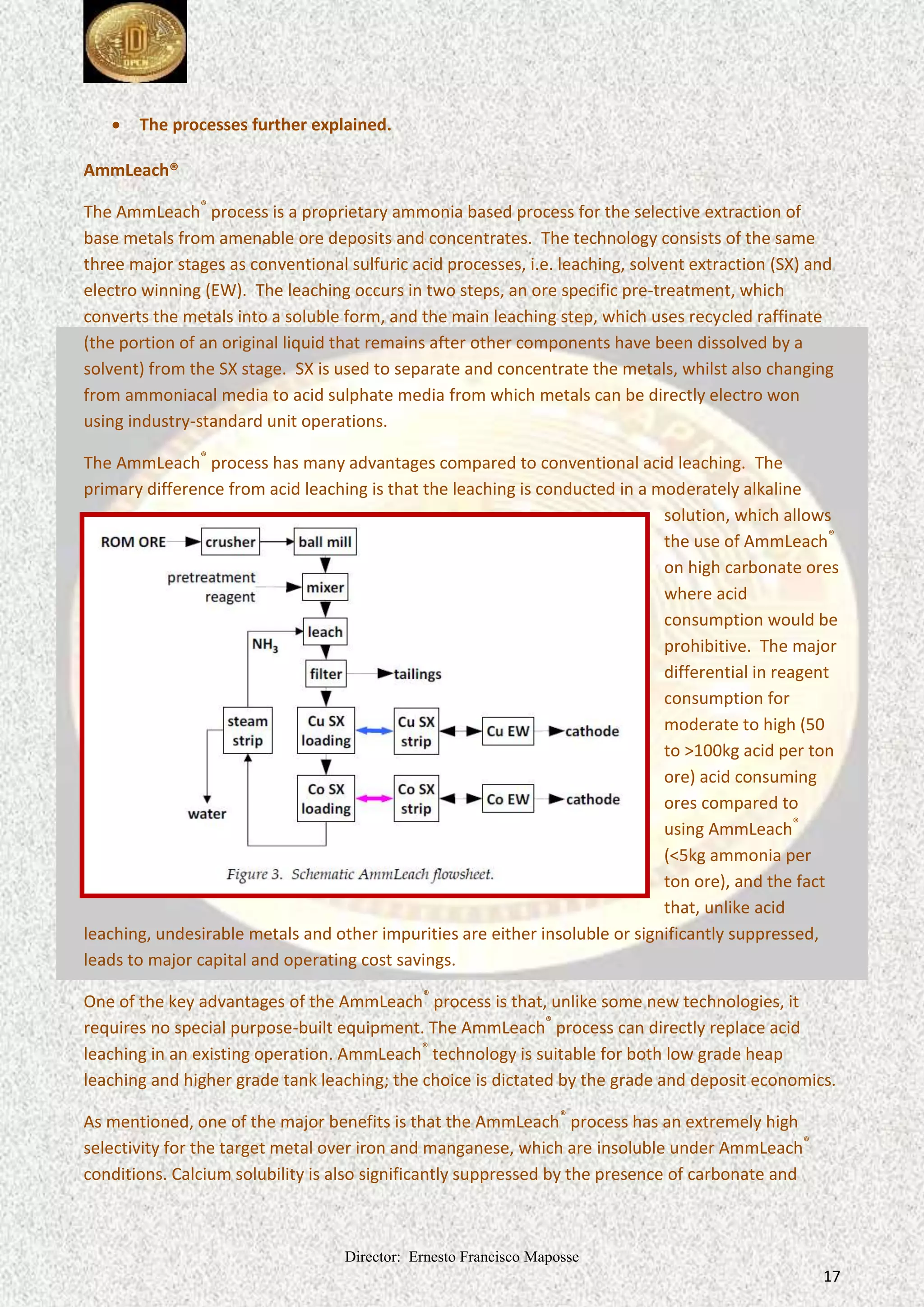 Director: Ernesto Francisco Maposse
17
 The processes further explained.
AmmLeach®
The AmmLeach®
process is a proprietary ammonia based process for the selective extraction of
base metals from amenable ore deposits and concentrates. The technology consists of the same
three major stages as conventional sulfuric acid processes, i.e. leaching, solvent extraction (SX) and
electro winning (EW). The leaching occurs in two steps, an ore specific pre-treatment, which
converts the metals into a soluble form, and the main leaching step, which uses recycled raffinate
(the portion of an original liquid that remains after other components have been dissolved by a
solvent) from the SX stage. SX is used to separate and concentrate the metals, whilst also changing
from ammoniacal media to acid sulphate media from which metals can be directly electro won
using industry-standard unit operations.
The AmmLeach®
process has many advantages compared to conventional acid leaching. The
primary difference from acid leaching is that the leaching is conducted in a moderately alkaline
solution, which allows
the use of AmmLeach®
on high carbonate ores
where acid
consumption would be
prohibitive. The major
differential in reagent
consumption for
moderate to high (50
to >100kg acid per ton
ore) acid consuming
ores compared to
using AmmLeach®
(<5kg ammonia per
ton ore), and the fact
that, unlike acid
leaching, undesirable metals and other impurities are either insoluble or significantly suppressed,
leads to major capital and operating cost savings.
One of the key advantages of the AmmLeach®
process is that, unlike some new technologies, it
requires no special purpose-built equipment. The AmmLeach®
process can directly replace acid
leaching in an existing operation. AmmLeach®
technology is suitable for both low grade heap
leaching and higher grade tank leaching; the choice is dictated by the grade and deposit economics.
As mentioned, one of the major benefits is that the AmmLeach®
process has an extremely high
selectivity for the target metal over iron and manganese, which are insoluble under AmmLeach®
conditions. Calcium solubility is also significantly suppressed by the presence of carbonate and
 