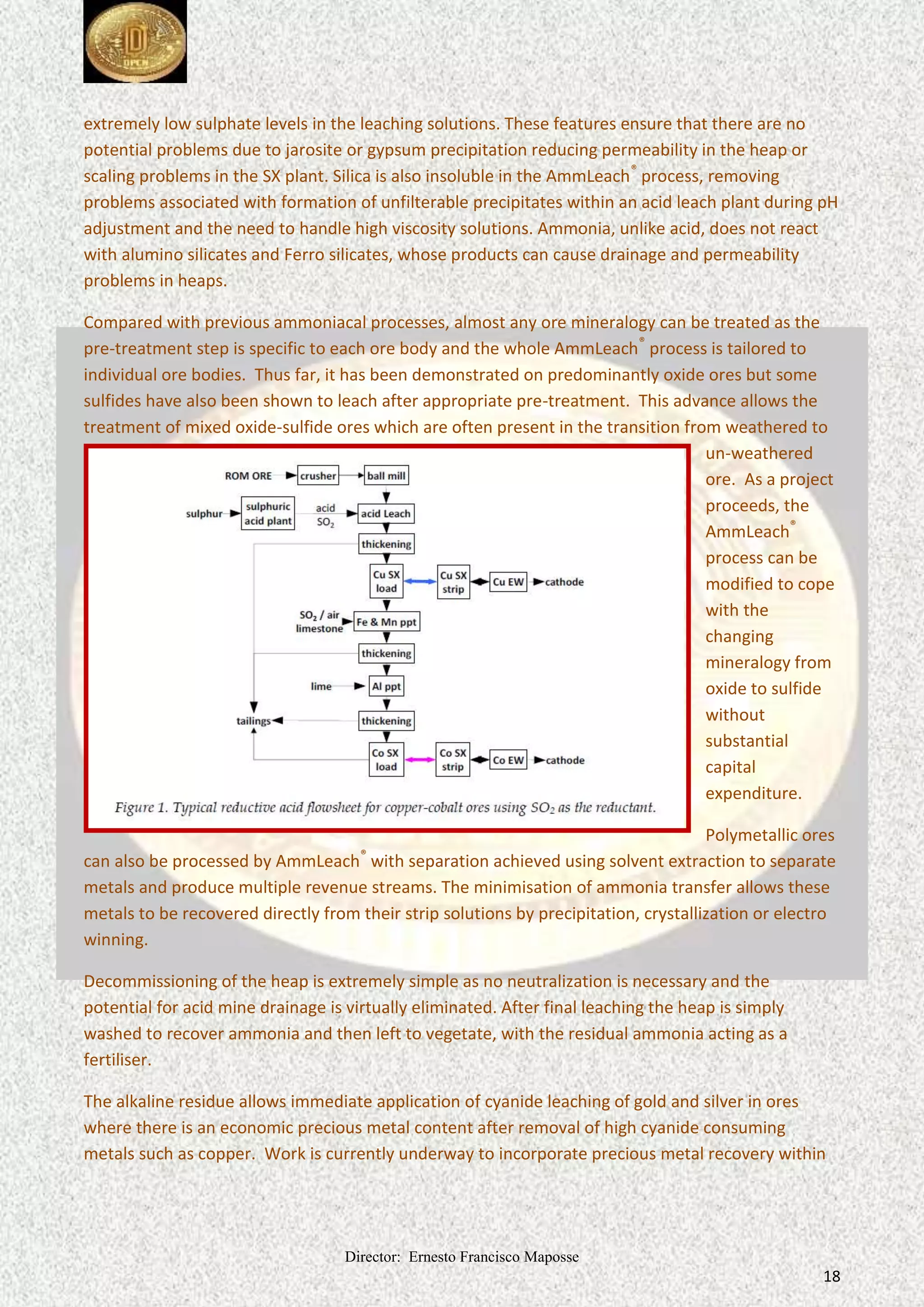 Director: Ernesto Francisco Maposse
18
extremely low sulphate levels in the leaching solutions. These features ensure that there are no
potential problems due to jarosite or gypsum precipitation reducing permeability in the heap or
scaling problems in the SX plant. Silica is also insoluble in the AmmLeach®
process, removing
problems associated with formation of unfilterable precipitates within an acid leach plant during pH
adjustment and the need to handle high viscosity solutions. Ammonia, unlike acid, does not react
with alumino silicates and Ferro silicates, whose products can cause drainage and permeability
problems in heaps.
Compared with previous ammoniacal processes, almost any ore mineralogy can be treated as the
pre-treatment step is specific to each ore body and the whole AmmLeach®
process is tailored to
individual ore bodies. Thus far, it has been demonstrated on predominantly oxide ores but some
sulfides have also been shown to leach after appropriate pre-treatment. This advance allows the
treatment of mixed oxide-sulfide ores which are often present in the transition from weathered to
un-weathered
ore. As a project
proceeds, the
AmmLeach®
process can be
modified to cope
with the
changing
mineralogy from
oxide to sulfide
without
substantial
capital
expenditure.
Polymetallic ores
can also be processed by AmmLeach®
with separation achieved using solvent extraction to separate
metals and produce multiple revenue streams. The minimisation of ammonia transfer allows these
metals to be recovered directly from their strip solutions by precipitation, crystallization or electro
winning.
Decommissioning of the heap is extremely simple as no neutralization is necessary and the
potential for acid mine drainage is virtually eliminated. After final leaching the heap is simply
washed to recover ammonia and then left to vegetate, with the residual ammonia acting as a
fertiliser.
The alkaline residue allows immediate application of cyanide leaching of gold and silver in ores
where there is an economic precious metal content after removal of high cyanide consuming
metals such as copper. Work is currently underway to incorporate precious metal recovery within
 
