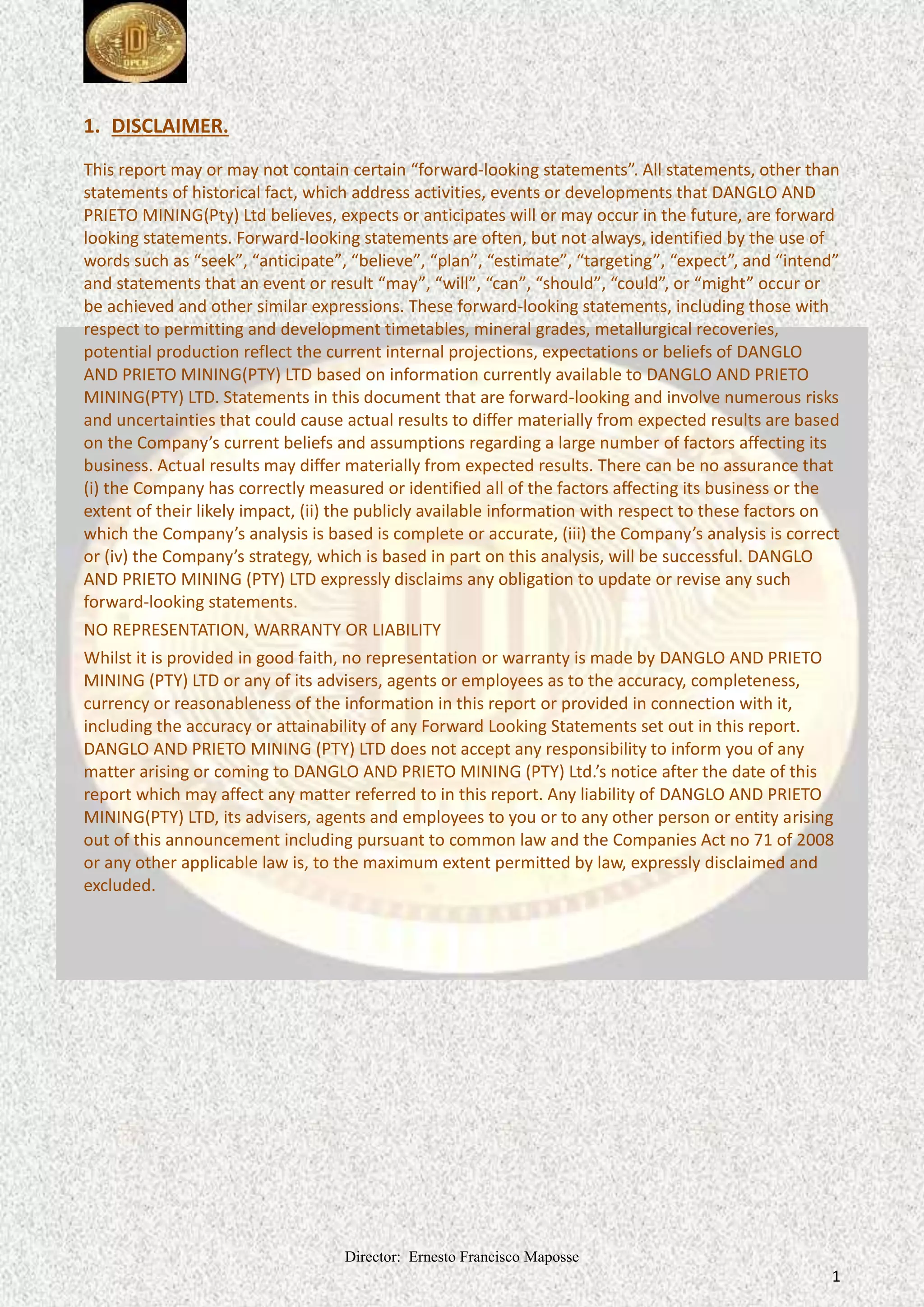 Director: Ernesto Francisco Maposse
1
1. DISCLAIMER.
This report may or may not contain certain “forward-looking statements”. All statements, other than
statements of historical fact, which address activities, events or developments that DANGLO AND
PRIETO MINING(Pty) Ltd believes, expects or anticipates will or may occur in the future, are forward
looking statements. Forward-looking statements are often, but not always, identified by the use of
words such as “seek”, “anticipate”, “believe”, “plan”, “estimate”, “targeting”, “expect”, and “intend”
and statements that an event or result “may”, “will”, “can”, “should”, “could”, or “might” occur or
be achieved and other similar expressions. These forward-looking statements, including those with
respect to permitting and development timetables, mineral grades, metallurgical recoveries,
potential production reflect the current internal projections, expectations or beliefs of DANGLO
AND PRIETO MINING(PTY) LTD based on information currently available to DANGLO AND PRIETO
MINING(PTY) LTD. Statements in this document that are forward-looking and involve numerous risks
and uncertainties that could cause actual results to differ materially from expected results are based
on the Company’s current beliefs and assumptions regarding a large number of factors affecting its
business. Actual results may differ materially from expected results. There can be no assurance that
(i) the Company has correctly measured or identified all of the factors affecting its business or the
extent of their likely impact, (ii) the publicly available information with respect to these factors on
which the Company’s analysis is based is complete or accurate, (iii) the Company’s analysis is correct
or (iv) the Company’s strategy, which is based in part on this analysis, will be successful. DANGLO
AND PRIETO MINING (PTY) LTD expressly disclaims any obligation to update or revise any such
forward-looking statements.
NO REPRESENTATION, WARRANTY OR LIABILITY
Whilst it is provided in good faith, no representation or warranty is made by DANGLO AND PRIETO
MINING (PTY) LTD or any of its advisers, agents or employees as to the accuracy, completeness,
currency or reasonableness of the information in this report or provided in connection with it,
including the accuracy or attainability of any Forward Looking Statements set out in this report.
DANGLO AND PRIETO MINING (PTY) LTD does not accept any responsibility to inform you of any
matter arising or coming to DANGLO AND PRIETO MINING (PTY) Ltd.’s notice after the date of this
report which may affect any matter referred to in this report. Any liability of DANGLO AND PRIETO
MINING(PTY) LTD, its advisers, agents and employees to you or to any other person or entity arising
out of this announcement including pursuant to common law and the Companies Act no 71 of 2008
or any other applicable law is, to the maximum extent permitted by law, expressly disclaimed and
excluded.
 
