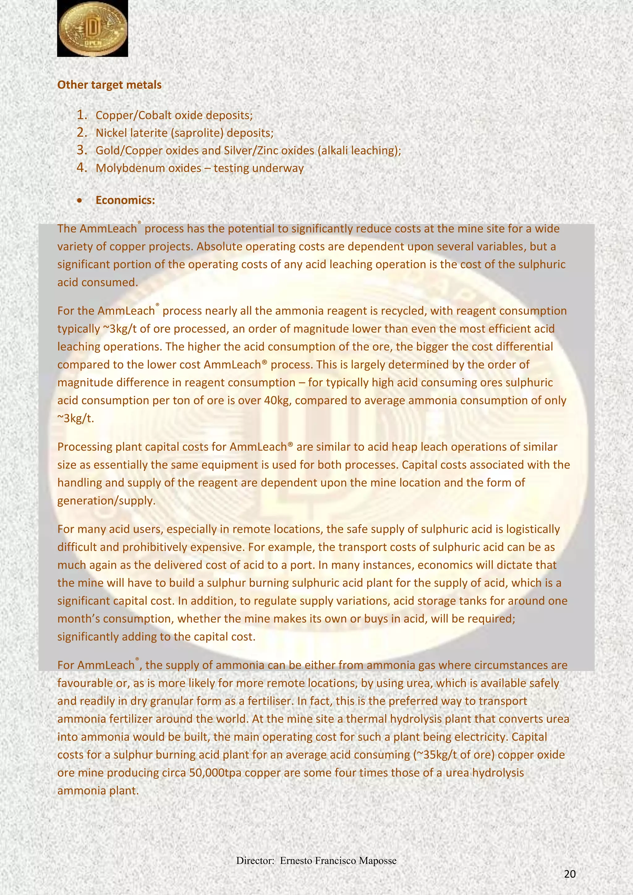 Director: Ernesto Francisco Maposse
20
Other target metals
1. Copper/Cobalt oxide deposits;
2. Nickel laterite (saprolite) deposits;
3. Gold/Copper oxides and Silver/Zinc oxides (alkali leaching);
4. Molybdenum oxides – testing underway
 Economics:
The AmmLeach®
process has the potential to significantly reduce costs at the mine site for a wide
variety of copper projects. Absolute operating costs are dependent upon several variables, but a
significant portion of the operating costs of any acid leaching operation is the cost of the sulphuric
acid consumed.
For the AmmLeach®
process nearly all the ammonia reagent is recycled, with reagent consumption
typically ~3kg/t of ore processed, an order of magnitude lower than even the most efficient acid
leaching operations. The higher the acid consumption of the ore, the bigger the cost differential
compared to the lower cost AmmLeach® process. This is largely determined by the order of
magnitude difference in reagent consumption – for typically high acid consuming ores sulphuric
acid consumption per ton of ore is over 40kg, compared to average ammonia consumption of only
~3kg/t.
Processing plant capital costs for AmmLeach® are similar to acid heap leach operations of similar
size as essentially the same equipment is used for both processes. Capital costs associated with the
handling and supply of the reagent are dependent upon the mine location and the form of
generation/supply.
For many acid users, especially in remote locations, the safe supply of sulphuric acid is logistically
difficult and prohibitively expensive. For example, the transport costs of sulphuric acid can be as
much again as the delivered cost of acid to a port. In many instances, economics will dictate that
the mine will have to build a sulphur burning sulphuric acid plant for the supply of acid, which is a
significant capital cost. In addition, to regulate supply variations, acid storage tanks for around one
month’s consumption, whether the mine makes its own or buys in acid, will be required;
significantly adding to the capital cost.
For AmmLeach®
, the supply of ammonia can be either from ammonia gas where circumstances are
favourable or, as is more likely for more remote locations, by using urea, which is available safely
and readily in dry granular form as a fertiliser. In fact, this is the preferred way to transport
ammonia fertilizer around the world. At the mine site a thermal hydrolysis plant that converts urea
into ammonia would be built, the main operating cost for such a plant being electricity. Capital
costs for a sulphur burning acid plant for an average acid consuming (~35kg/t of ore) copper oxide
ore mine producing circa 50,000tpa copper are some four times those of a urea hydrolysis
ammonia plant.
 