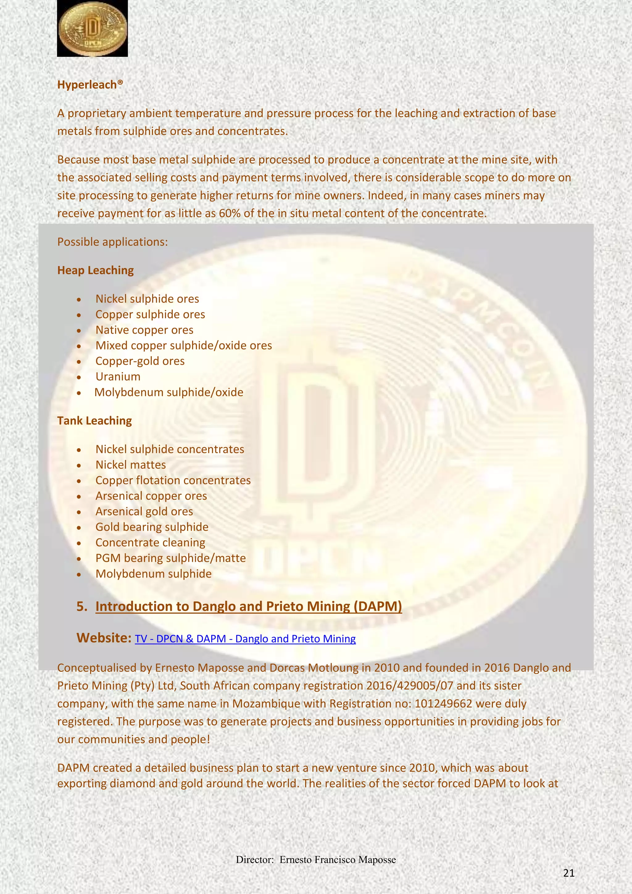 Director: Ernesto Francisco Maposse
21
Hyperleach®
A proprietary ambient temperature and pressure process for the leaching and extraction of base
metals from sulphide ores and concentrates.
Because most base metal sulphide are processed to produce a concentrate at the mine site, with
the associated selling costs and payment terms involved, there is considerable scope to do more on
site processing to generate higher returns for mine owners. Indeed, in many cases miners may
receive payment for as little as 60% of the in situ metal content of the concentrate.
Possible applications:
Heap Leaching
 Nickel sulphide ores
 Copper sulphide ores
 Native copper ores
 Mixed copper sulphide/oxide ores
 Copper-gold ores
 Uranium
 Molybdenum sulphide/oxide
Tank Leaching
 Nickel sulphide concentrates
 Nickel mattes
 Copper flotation concentrates
 Arsenical copper ores
 Arsenical gold ores
 Gold bearing sulphide
 Concentrate cleaning
 PGM bearing sulphide/matte
 Molybdenum sulphide
5. Introduction to Danglo and Prieto Mining (DAPM)
Website: TV - DPCN & DAPM - Danglo and Prieto Mining
Conceptualised by Ernesto Maposse and Dorcas Motloung in 2010 and founded in 2016 Danglo and
Prieto Mining (Pty) Ltd, company registration 2016/429005/07 and its sister
South African
company, with the same name in Mozambique with Registration no: 101249662 were duly
registered. The purpose was to generate projects and business opportunities in providing jobs for
our communities and people!
DAPM created a detailed business plan to start a new venture since 2010, which was about
exporting diamond and gold around the world. The realities of the sector forced DAPM to look at
 