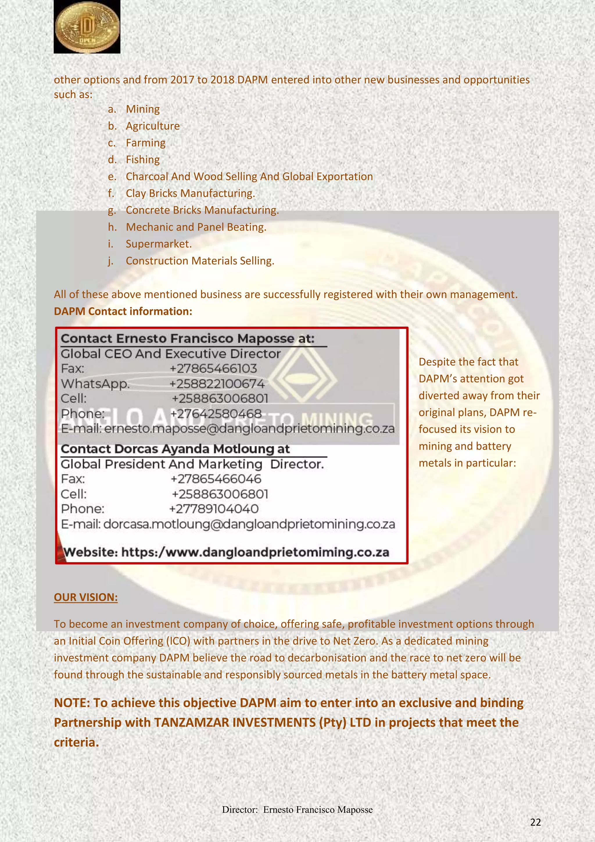 Director: Ernesto Francisco Maposse
22
other options and from 2017 to 2018 DAPM entered into other new businesses and opportunities
such as:
a. Mining
b. Agriculture
c. Farming
d. Fishing
e. Charcoal And Wood Selling And Global Exportation
f. Clay Bricks Manufacturing.
g. Concrete Bricks Manufacturing.
h. Mechanic and Panel Beating.
i. Supermarket.
j. Construction Materials Selling.
All of these above mentioned business are successfully registered with their own management.
DAPM Contact information:
Despite the fact that
DAPM’s attention got
diverted away from their
original plans, DAPM re-
focused its vision to
mining and battery
metals in particular:
OUR VISION:
To become an investment company of choice, offering safe, profitable investment options through
an Initial Coin Offering (ICO) with partners in the drive to Net Zero. As a dedicated mining
investment company DAPM believe the road to decarbonisation and the race to net zero will be
found through the sustainable and responsibly sourced metals in the battery metal space.
NOTE: To achieve this objective DAPM aim to enter into an exclusive and binding
Partnership with TANZAMZAR INVESTMENTS (Pty) LTD in projects that meet the
criteria.
 