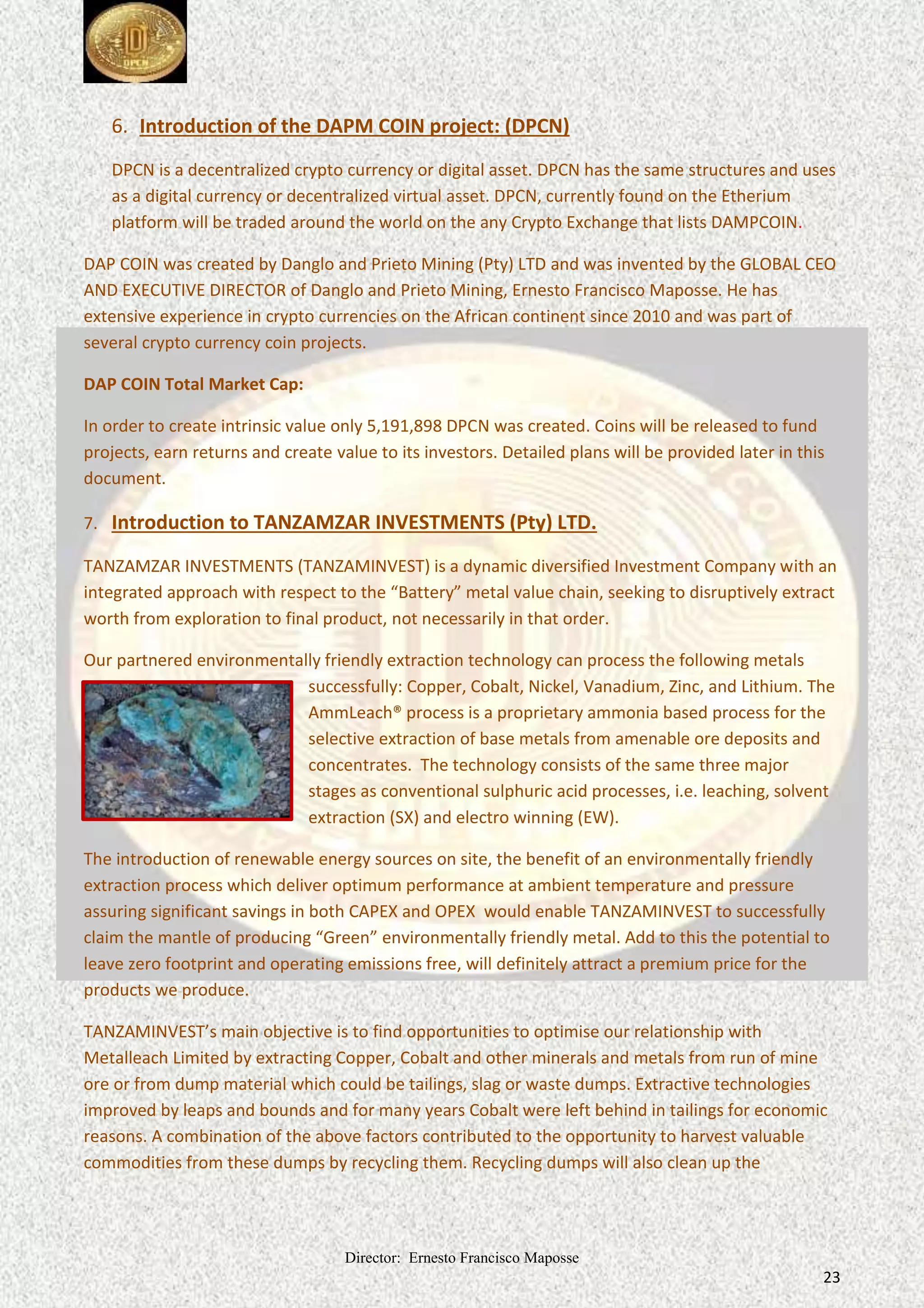 Director: Ernesto Francisco Maposse
23
6. Introduction of the DAPM COIN project: (DPCN)
DPCN is a decentralized crypto currency or digital asset. DPCN has the same and uses
structures
as a digital currency or decentralized virtual asset. DPCN, currently found on the Etherium
platform will on the .
be traded around the world any Crypto Exchange that lists DAMPCOIN
DAP COIN was and was invented by the GLOBAL CEO
created by Danglo and Prieto Mining (Pty) LTD
AND EXECUTIVE DIRECTOR of Danglo and Prieto Mining, Ernesto Francisco Maposse. He has
extensive experience in crypto currencies on the African continent since 2010 and was part of
several crypto currency coin projects.
DAP COIN Total Market Cap:
In order to create intrinsic value only 5,191,898 DPCN was created. Coins will be released to fund
projects, earn returns and create value to its investors. Detailed plans will be provided later in this
document.
7. Introduction to TANZAMZAR INVESTMENTS (Pty) LTD.
TANZAMZAR INVESTMENTS (TANZAMINVEST) is a dynamic diversified Investment Company with an
integrated approach with respect to the “Battery” metal value chain, seeking to disruptively extract
worth from exploration to final product, not necessarily in that order.
Our partnered environmentally friendly extraction technology can process the following metals
successfully: Copper, Cobalt, Nickel, Vanadium, Zinc, and Lithium. The
AmmLeach® process is a proprietary ammonia based process for the
selective extraction of base metals from amenable ore deposits and
concentrates. The technology consists of the same three major
stages as conventional sulphuric acid processes, i.e. leaching, solvent
extraction (SX) and electro winning (EW).
The introduction of renewable energy sources on site, the benefit of an environmentally friendly
extraction process which deliver optimum performance at ambient temperature and pressure
assuring significant savings in both CAPEX and OPEX would enable TANZAMINVEST to successfully
claim the mantle of producing “Green” metal. Add to this the potential to
environmentally friendly
leave zero footprint and operating emissions free, definitely attract a premium price for the
will
products we produce.
TANZAMINVEST’s main objective is to find opportunities to optimise our relationship with
Metalleach Limited by extracting Copper, Cobalt and other minerals and metals from run of mine
ore or from dump material which could be tailings, slag or waste dumps. Extractive technologies
improved by leaps and bounds and for many years Cobalt were left behind in tailings for economic
reasons. A combination of the above factors contributed to the opportunity to harvest valuable
commodities from these dumps by recycling them. Recycling dumps will also clean up the
 