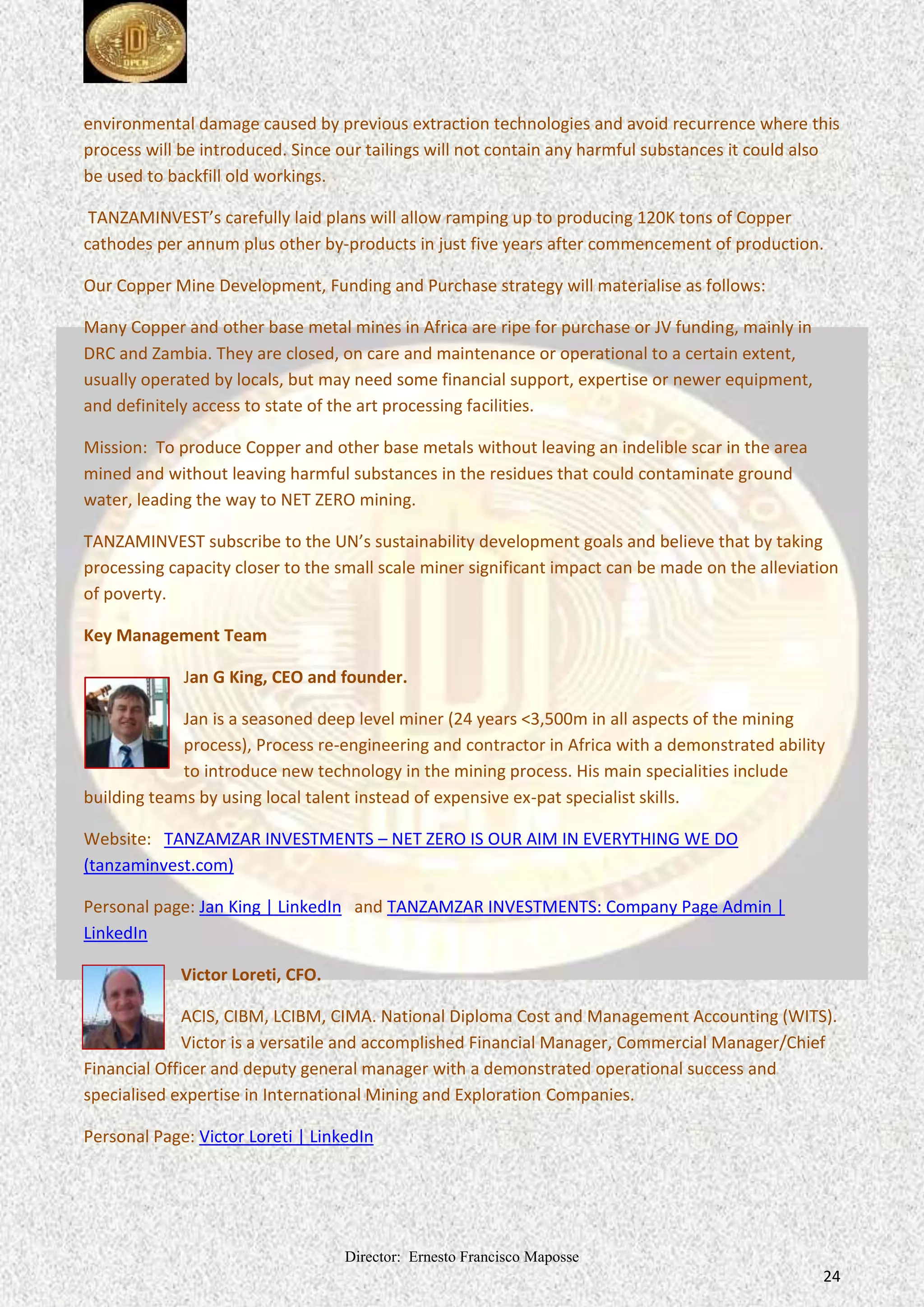 Director: Ernesto Francisco Maposse
24
environmental damage caused by previous extraction technologies and avoid recurrence where this
process will be introduced. Since our tailings will not contain any harmful substances it could also
be used to backfill old workings.
TANZAMINVEST’s carefully laid plans will allow ramping up to producing 120K tons of Copper
cathodes plus other by-products in just five years after commencement of production.
per annum
Our Copper Mine Development, Funding and Purchase strategy will materialise as follows:
Many Copper and other base metal mines in Africa are ripe for purchase or JV funding, mainly in
DRC and Zambia. They are closed, on care and maintenance or operational to a certain extent,
usually operated by locals, but may need some financial support, expertise or newer equipment,
and definitely access to state of the art processing facilities.
Mission: To produce Copper and other base metals without leaving an indelible scar in the area
mined and without leaving harmful substances in the residues that could contaminate ground
water, leading the way to NET ZERO mining.
TANZAMINVEST subscribe to the UN’s sustainability development goals and believe that by taking
processing capacity closer to the small scale miner significant impact can be made on the alleviation
of poverty.
Key Management Team
Jan G King, CEO and founder.
Jan is a seasoned deep level miner (24 years <3,500m in all aspects of the mining
process), Process re-engineering and contractor in Africa with a demonstrated ability
to introduce new technology in the mining process. His main specialities include
building teams by using local talent instead of expensive ex-pat specialist skills.
Website: TANZAMZAR INVESTMENTS – NET ZERO IS OUR AIM IN EVERYTHING WE DO
(tanzaminvest.com)
Personal page: Jan King | LinkedIn and TANZAMZAR INVESTMENTS: Company Page Admin |
LinkedIn
Victor Loreti, CFO.
ACIS, CIBM, LCIBM, CIMA. National Diploma Cost and Management Accounting (WITS).
Victor is a versatile and accomplished Financial Manager, Commercial Manager/Chief
Financial Officer and deputy general manager with a demonstrated operational success and
specialised expertise in International Mining and Exploration Companies.
Personal Page: Victor Loreti | LinkedIn
 