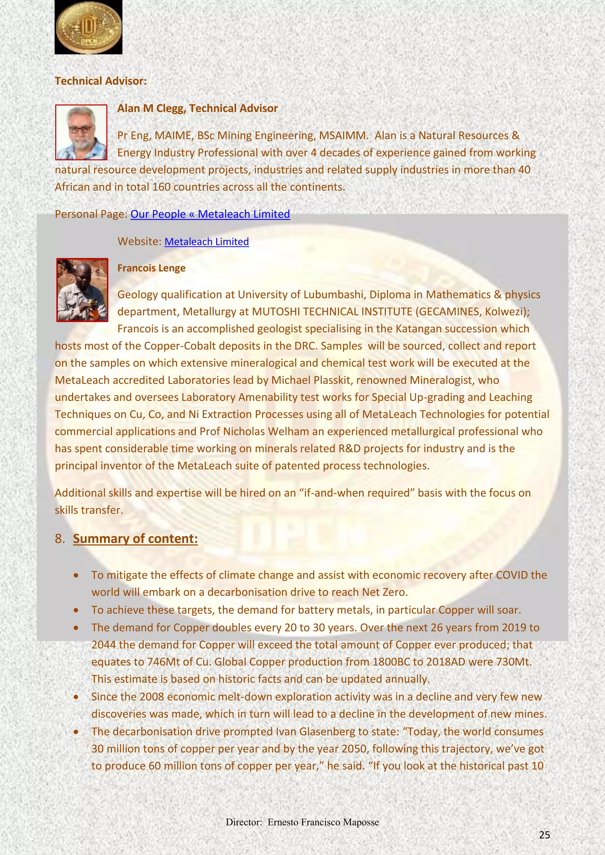 Director: Ernesto Francisco Maposse
25
Technical Advisor:
Alan M Clegg, Technical Advisor
Pr Eng, MAIME, BSc Mining Engineering, MSAIMM. Alan is a Natural Resources &
Energy Industry Professional with over 4 decades of experience gained from working
natural resource development projects, industries and related supply industries in more than 40
African and in total 160 countries across all the continents.
Personal Page: Our People « Metaleach Limited
Website: Metaleach Limited
Francois Lenge
Geology qualification at University of Lubumbashi, Diploma in Mathematics & physics
department, Metallurgy at MUTOSHI TECHNICAL INSTITUTE (GECAMINES, Kolwezi);
Francois is an accomplished geologist specialising in the Katangan succession which
hosts most of the Copper-Cobalt deposits in the DRC. Samples will be sourced, collect and report
on the samples on which extensive mineralogical and chemical test work will be executed at the
MetaLeach accredited Laboratories lead by Michael Plasskit, renowned Mineralogist, who
undertakes and oversees Laboratory Amenability test works for Special Up-grading and Leaching
Techniques on Cu, Co, and Ni Extraction Processes using all of MetaLeach Technologies for potential
commercial applications and Prof Nicholas Welham an experienced metallurgical professional who
has spent considerable time working on minerals related R&D projects for industry and is the
principal inventor of the MetaLeach suite of patented process technologies.
Additional skills and expertise will be hired on an “if-and-when required” basis with the focus on
skills transfer.
8. Summary of content:
 To mitigate the effects of climate change and assist with economic recovery after COVID the
world will embark on a decarbonisation drive to reach Net Zero.
 To achieve these targets, the demand for battery metals, in particular Copper will soar.
 The demand for Copper doubles every 20 to 30 years. Over the next 26 years from 2019 to
2044 the demand for Copper will exceed the total amount of Copper ever produced; that
equates to 746Mt of Cu. Global Copper production from 1800BC to 2018AD were 730Mt.
This estimate is based on historic facts and can be updated annually.
 Since the 2008 economic melt-down exploration activity was in a decline and very few new
discoveries was made, which in turn will lead to a decline in the development of new mines.
 The decarbonisation drive prompted Ivan Glasenberg to state: “Today, the world consumes
30 million tons of copper per year and by the year 2050, following this trajectory, we’ve got
to produce 60 million tons of copper per year,” he said. “If you look at the historical past 10
 