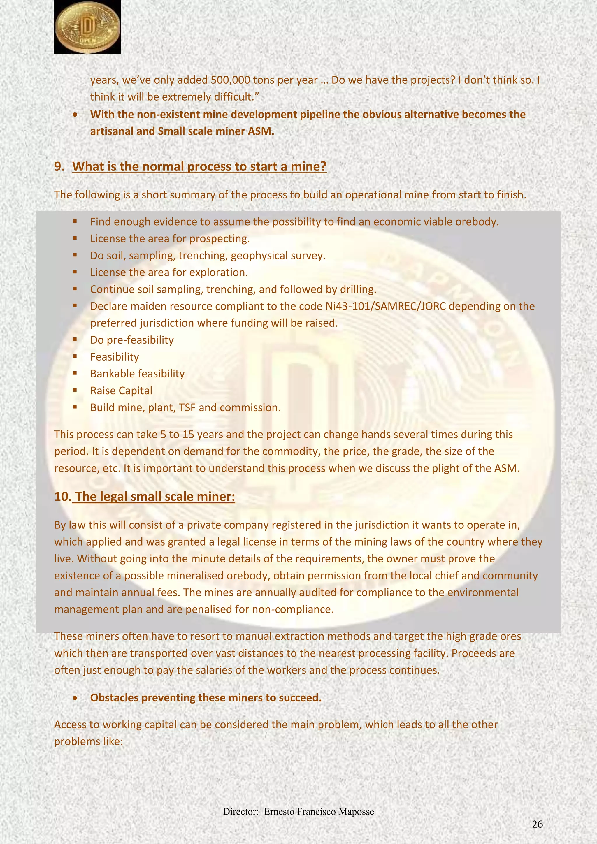 Director: Ernesto Francisco Maposse
26
years, we’ve only added 500,000 tons per year … Do we have the projects? I don’t think so. I
think it will be extremely difficult.”
 With the non-existent mine development pipeline the obvious alternative becomes the
artisanal and Small scale miner ASM.
9. What is the normal process to start a mine?
The following is a short summary of the process to build an operational mine from start to finish.
 Find enough evidence to assume the possibility to find an economic viable orebody.
 License the area for prospecting.
 Do soil, sampling, trenching, geophysical survey.
 License the area for exploration.
 Continue soil sampling, trenching, and followed by drilling.
 Declare maiden resource compliant to the code Ni43-101/SAMREC/JORC depending on the
preferred jurisdiction where funding will be raised.
 Do pre-feasibility
 Feasibility
 Bankable feasibility
 Raise Capital
 Build mine, plant, TSF and commission.
This process can take 5 to 15 years and the project can change hands several times during this
period. It is dependent on demand for the commodity, the price, the grade, the size of the
resource, etc. It is important to understand this process when we discuss the plight of the ASM.
10. The legal small scale miner:
By law this will consist of a private company registered in the jurisdiction it wants to operate in,
which applied and was granted a legal license in terms of the mining laws of the country where they
live. Without going into the minute details of the requirements, the owner must prove the
existence of a possible mineralised orebody, obtain permission from the local chief and community
and maintain annual fees. The mines are annually audited for compliance to the environmental
management plan and are penalised for non-compliance.
These miners often have to resort to manual extraction methods and target the high grade ores
which then are transported over vast distances to the nearest processing facility. Proceeds are
often just enough to pay the salaries of the workers and the process continues.
 Obstacles preventing these miners to succeed.
Access to working capital can be considered the main problem, which leads to all the other
problems like:
 